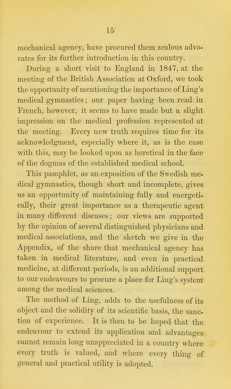 mechanical agency, have procured them zealous advo- cates for its further introduction in this country. During a short visit to England in 1847, at the meeting of the British Association at Oxford, we took the opportunity of mentioning the importance of Ling's medical gymnastics; our paper having been read in French, however, it seems to have made but a slight impression on the medical profession represented at the meeting. Every new truth requires time for its acknowledgment, especially where it, as is the case with this, may be looked upon as heretical in the face of the dogmas of the established medical school. This pamphlet, as an exposition of the Swedish me- dical gymnastics, though short and incomplete, gives us an o]3portunity of maintaining fully and energeti- cally, their great importance as a therapeutic agent in many different diseases; our views are supported by the opinion of several distinguished physicians and medical associations, and the sketch we give in the Appendix, of the share that mechanical agency has taken in medical literature, and even in practical medicine, at different periods, is an additional support to our endeavours to procure a place for Ling's system among the medical sciences. The method of Ling, adds to the usefulness of its object and the solidity of its scientific basis, the sanc- tion of experience. It is then to be hoped that the endeavour to extend its application and advantages cannot remain long unappreciated in a country where every truth is valued, and where every thing of general and practical utility is adopted.