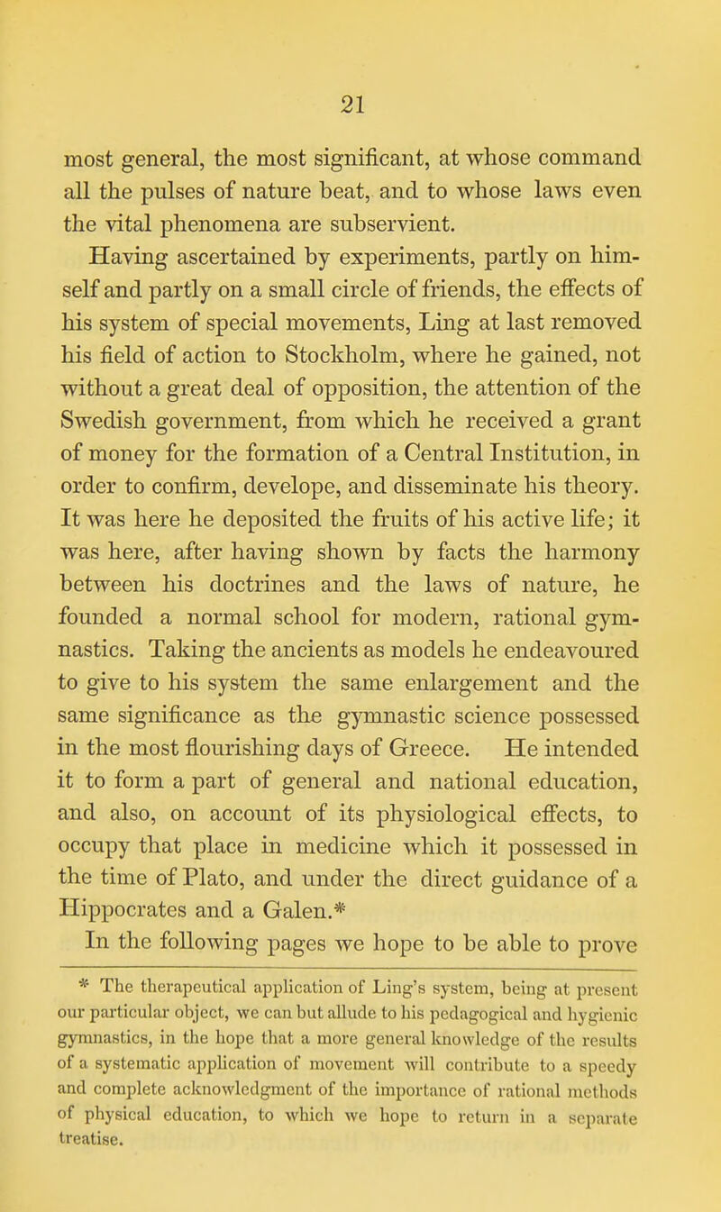 most general, the most significant, at whose command all the pulses of nature beat, and to whose laws even the vital phenomena are subservient. Having ascertained by experiments, partly on him- self and partly on a small circle of friends, the effects of his system of special movements. Ling at last removed his field of action to Stockholm, where he gained, not without a great deal of opposition, the attention of the Swedish government, from which he received a grant of money for the formation of a Central Institution, in order to confirm, develope, and disseminate his theory. It was here he deposited the fruits of his active life; it was here, after having shown by facts the harmony between his doctrines and the laws of nature, he founded a normal school for modern, rational gym- nastics. Taking the ancients as models he endeavoured to give to his system the same enlargement and the same significance as the gymnastic science possessed in the most flourishing days of Greece. He intended it to form a part of general and national education, and also, on account of its physiological efiects, to occupy that place in medicine which it possessed in the time of Plato, and under the direct guidance of a Hippocrates and a Galen.* In the following pages we hope to be able to prove * The therapeutical application of Ling's system, being at present our particular object, we can but allude to his pedagogical and liygienic gymnastics, in the hope that a more general knowledge of the results of a systematic appHcation of movement will contribute to a speedy and complete acknowledgment of the importance of rational methods of physical education, to which we hope to return in a separate treatise.