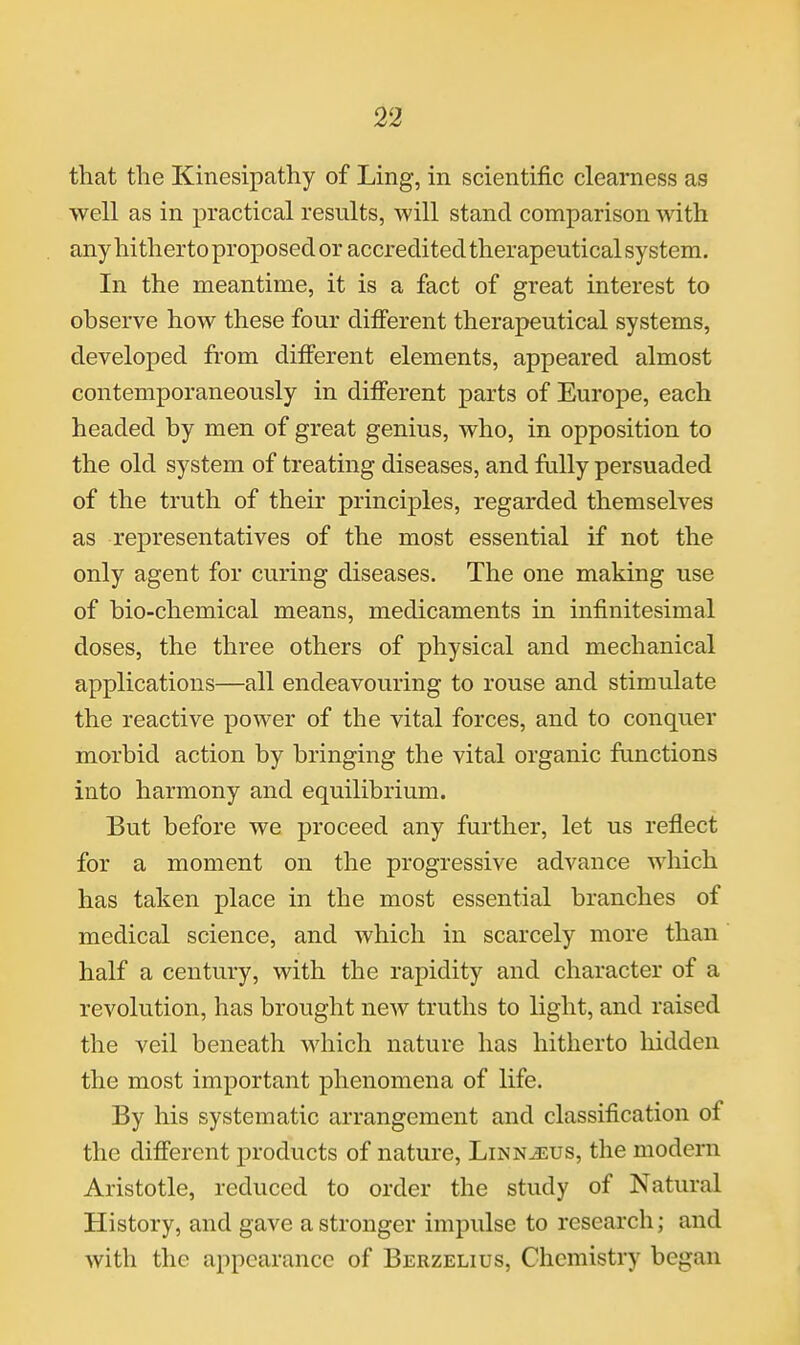 that the Kinesipathy of Ling, in scientific clearness as well as in practical results, will stand comparison with any hitherto proposed or accredited therapeutical system. In the meantime, it is a fact of great interest to observe how these four different therapeutical systems, developed from different elements, appeared almost contemporaneously in different parts of Europe, each headed by men of great genius, who, in opposition to the old system of treating diseases, and fully persuaded of the truth of their principles, regarded themselves as representatives of the most essential if not the only agent for curing diseases. The one making use of bio-chemical means, medicaments in infinitesimal doses, the three others of physical and mechanical applications—all endeavouring to rouse and stimulate the reactive power of the vital forces, and to conquer morbid action by bringing the vital organic fanctions into harmony and equilibrium. But before we proceed any further, let us reflect for a moment on the progressive advance which has taken place in the most essential branches of medical science, and which in scarcely more than half a century, with the rapidity and character of a revolution, has brought new truths to light, and raised the veil beneath which nature has hitherto hidden the most important phenomena of life. By his systematic arrangement and classification of the different products of nature, Linnjsus, the modem Aristotle, reduced to order the study of Natural History, and gave a stronger impulse to research; and with the appearance of Berzelius, Chemistry began