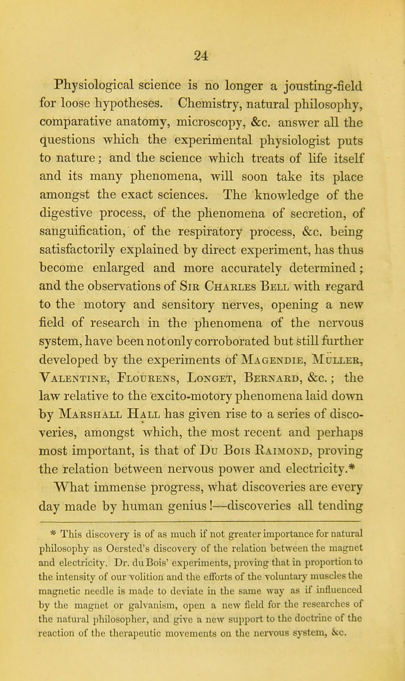 Physiological science is no longer a jonsting-field for loose hypotheses. Chemistry, natural philosophy, comparative anatomy, microscopy, &c. answer all the questions which the experimental physiologist puts to nature; and the science which treats of life itself and its many phenomena, will soon take its place amongst the exact sciences. The knowledge of the digestive process, of the phenomena of secretion, of sanguification, of the respiratory process, &c. being satisfactorily explained by direct experiment, has thus become enlarged and more accurately determined; and the observations of Sir Charles Bell with regard to the motory and sensitory nerves, opening a new field of research in the phenomena of the nervous system, have been not only corroborated but still further developed by the experiments of Magendie, Muller, Valentine, Flourens, Longet, Bernard, &c. ; the law relative to the excito-motory phenomena laid down by Marshall Hall has given rise to a series of disco- veries, amongst which, the most recent and perhaps most important, is that of Du Bois Raimond, proving the relation between nervous power and electricity.* What immense progress, what discoveries are every day made by human genius!—discoveries all tending * This discovery is of as much if not greater importance for natural philosophy as Oersted's discovery of the relation between the magnet and electricity. Dr. duBois' experiments, proving that in proportion to the intensity of our volition and the efforts of the voluntaiy muscles the magnetic needle is made to deviate in the same way as if influenced by the magnet or galvanism, open a new field for the researches of the natural philosopher, and give a new support to the doctrine of the reaction of tlie therapeutic movements on the neiTous system, &c.