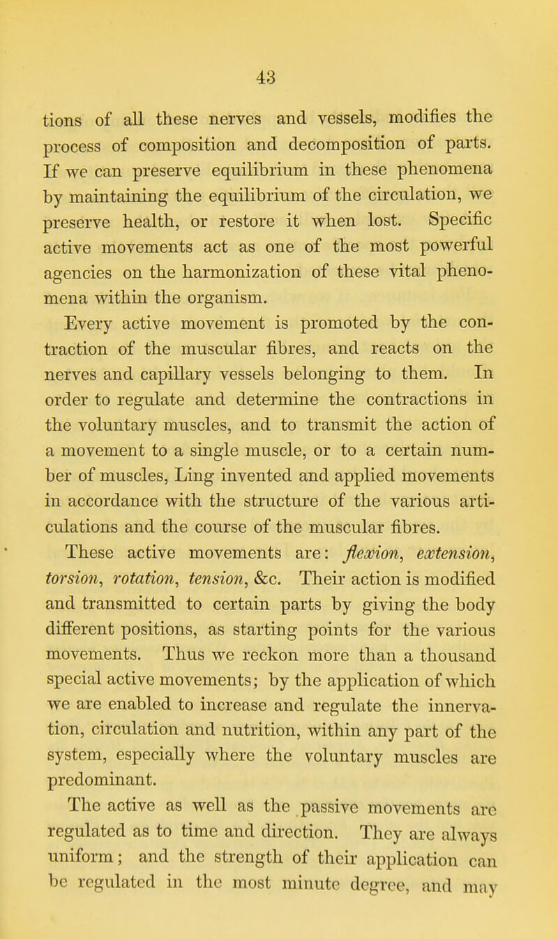 tions of all these nerves and vessels, modifies the process of composition and decomposition of parts. If we can preserve equilibrium in these phenomena by maintaining the equilibrium of the circulation, we preserve health, or restore it when lost. Specific active movements act as one of the most powerful agencies on the harmonization of these vital pheno- mena within the organism. Every active movement is promoted by the con- traction of the muscular fibres, and reacts on the nerves and capillary vessels belonging to them. In order to regulate and determine the contractions in the voluntary muscles, and to transmit the action of a movement to a single muscle, or to a certain num- ber of muscles. Ling invented and applied movements in accordance with the structure of the various arti- culations and the course of the muscular fibres. These active movements are: jleocion, extension, torsion., rotation, tension, «&c. Their action is modified and transmitted to certain parts by giving the body different positions, as starting points for the various movements. Thus we reckon more than a thousand special active movements; by the application of which we are enabled to increase and regulate the innerva- tion, circulation and nutrition, within any part of the system, especially where the voluntary muscles are predominant. The active as well as the passive movements are regulated as to time and direction. They are always uniform; and the strength of theii- application can be regulated in the most minute degree, and may