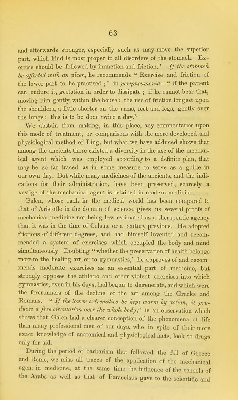 and afterwards stronger, especially such as may move the superior part, which kind is most proper in all disorders of the stomach. Ex- ercise should he followed by munction and friction. If the stomach be affected loith an ulcer, he recommends Exercise and friction of the lower part to be practised ; in peripneumonia— if the patient can endure it, gestation in order to dissipate ; if he cannot bear that, moving him gently within the house ; the use of friction longest upon the shoulders, a little shorter on the arms, feet and legs, gently over the lungs; this is to be done twice a day, We abstain from making, in this place, any commentaries upon this mode of treatment, or comparisons with the more developed and physiological method of Ling, but what we have adduced shows that among the ancients there existed a diversity in the use of the mechan- ical agent which was employed according to a definite plan, that may be so far traced as in some measure to serve as a guide in our own day. But while many medicines of the ancients, and the indi- cations for their administration, have been preserved, scarcely a vestige of the mechanical agent is retained in modern medicine. Galen, whose rank in the medical world has been compai'ed to that of Aristotle in the domain of science, gives us several proofs of mechanical medicine not being less estimated as a therapeutic agency than it was in the time of Celsus, or a century previous. He adopted frictions of diflferent degrees, and had himself invented and recom- mended a system of exercises which occupied the body and mmd simultaneously. Doubting whether the preservation of health belongs more to the healing art, or to gymnastics, he approves of and recom- mends moderate exercises as an essential part of medicine, but strongly opposes the athletic and other violent exercises into which gymnastics, even in his days, had begun to degenerate, and which were the forerunners of the decline of the art among the Greeks and Romans. If the lower extremities he kept ivarm hy action, it pro- duces a free circulation over the tvhole body, is an observation which shows that Galen had a clearer conception of the phenomena of life than many professional men of our days, who in spite of their more exact knowledge of anatomical and physiological facts, look to drugs only for aid. During the period of barbarism that followed the fall of Greece and Rome, we miss all traces of the application of the mechanical agent in medicme, at the same time the influence of the schools of the Arabs as well as that of Paracelsus gave to the scientific and