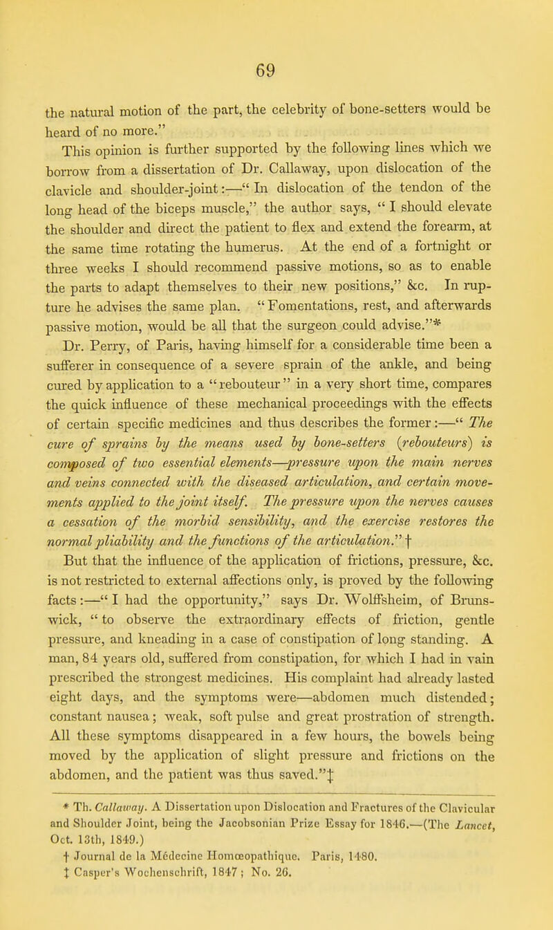 the natural motion of the part, the celebrity of bone-setters would be heard of no more. This opinion is further supported by the following lines which we borrow from a dissertation of Dr. Callaway, upon dislocation of the clavicle and shoulder-joint:— In dislocation of the tendon of the long head of the biceps muscle, the author says,  I should elevate the shoulder and dnect the patient to flex and extend the foreai-m, at the same time rotating the humerus. At the end of a fortnight or three weeks I should recommend passive motions, so as to enable the parts to adapt themselves to their new positions, &c. In rup- ture he advises the same plan.  Fomentations, rest, and afterwards passive motion, would be all that the surgeon could advise.* Dr. Perry, of Paris, having himself for a considerable time been a sufferer in consequence of a severe sprain of the ankle, and being cm-ed by application to a rebouteur in a very short time, compares the quick influence of these mechanical proceedings with the efiects of certain specific medicines and thus describes the former:— The cure of sprains hy the means used hy bone-setters {rehouteurs) is composed of two essential elements—-pressm-e upon the main nerves and veins connected with the diseased articulation, and certain move- ments applied to the joint itself. The pressure upon the nerves causes a cessation of the morbid sensibility, and the exercise restores the normal pliability and the functions of the articulation. \ But that the influence of the application of frictions, pressm-e, &c. is not restricted to external afifections only, is proved by the following facts :— I had the opportunity, says Dr. Wohfsheim, of Bruns- wick,  to observe the extraordinary effects of friction, gentle pressure, and kneadmg in a case of constipation of long standing. A man, 84 years old, sufifered from constipation, for which I had in vain prescribed the strongest medicines. His complaint had already lasted eight days, and the symptoms were—abdomen much distended; constant nausea; weak, soft pulse and great prostration of strength. All these symptoms disappeared in a few hours, the bowels being moved by the application of slight pressm-e and frictions on the abdomen, and the patient was thus saved.J ♦ Th. Callaway, A Dissertation upon Dislocation and Fractures of the Clavicular and Shoulder Joint, being the Jacobsonian Prize Essay for 1846,—(The Lancet, Oct. 13th, 1849.) t Journal de la M6decine Homceopathique. Paris, 1480. X Casper's Wochenschrift, 1847 ; No. 26.