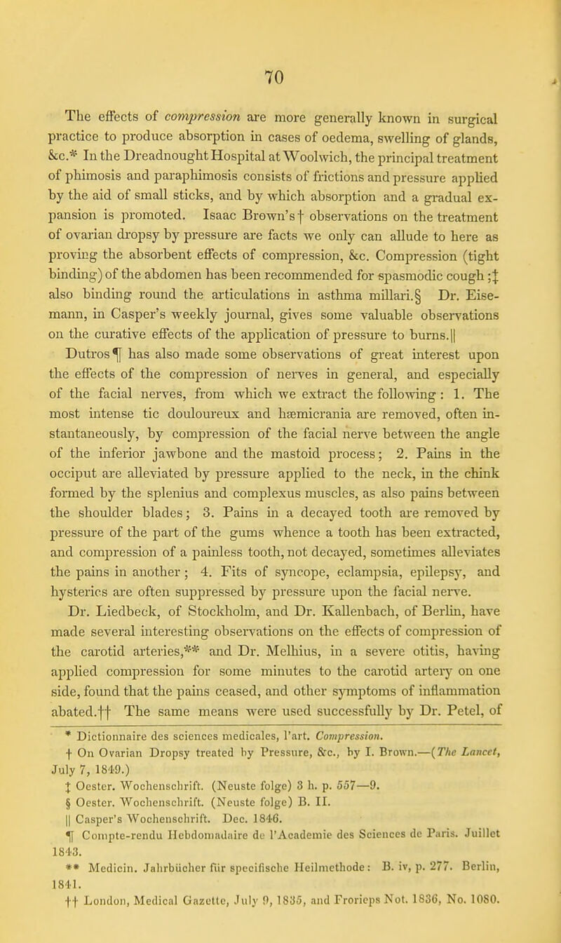 The effects of compression are more generally known in surgical practice to produce absorption in cases of oedema, swelling of glands, &c.* In the Dreadnought Hospital at Woolwich, the principal treatment of phimosis and paraphimosis consists of frictions and pressure applied by the aid of small sticks, and by which absorption and a gradual ex- pansion is promoted. Isaac Brown's f observations on the treatment of ovai-ian dropsy by pressure are facts we only can allude to here as proving the absorbent effects of compression, &c. Compression (tight binding) of the abdomen has been recommended for spasmodic cough; J also binding round the articulations in asthma millari.§ Dr. Eise- mann, in Casper's weekly journal, gives some valuable observations on the curative effects of the application of pressure to burns. || Dutros^ has also made some observations of great interest upon the effects of the compression of nerves in general, and especially of the facial nerves, from which we extract the following: 1. The most intense tic douloureux and hsemicrania ai-e removed, often in- stantaneously, by compression of the facial nerve between the angle of the inferior jawbone and the mastoid process; 2. Pains in the occiput are alleviated by pressure applied to the neck, in the chink formed by the splenius and complexus muscles, as also pains between the shoulder blades; 3. Pains in a decayed tooth are removed by pressure of the part of the gums whence a tooth has been extracted, and compression of a painless tooth, not decayed, sometimes alleviates the pains in another; 4. Fits of syncope, eclampsia, epilepsy, and hysterics are often suppressed by pressure upon the facial nei-ve. Dr. Liedbeck, of Stockholm, and Dr. Kallenbach, of Berlin, have made several interesting observations on the effects of compression of the carotid arteries,** and Dr. Melhius, in a severe otitis, having applied compression for some minutes to the carotid artery on one side, found that the pains ceased, and other symptoms of inflammation abated.ff The same means were used successfully by Dr. Petel, of * Dictionnaire des sciences medicales, I'art. Compression. f On Ovarian Dropsy treated by Pressure, Sfc, by I. Brown.—{The Lancet, July 7, 184.9.) X Ocstcr. Wochensclirift. (Neuste folge) 3 li. p. 557—9. § Oester. Wochenschrift. (Neuste folge) B. II. 11 Casper's Wochenschrift. Dec. 1846. ^ Conipte-rendu Hebdoniadiiire de I'Academie des Sciences de Paris. Juillet 1843. Medicin. Jahrbuoher fiir specifische Heilmcthode : B. iv, p. 277. Berlin, 1841. tt London, Medical Gazette, July 9,1835, and Frorieps Not. 1836, No. 1080.