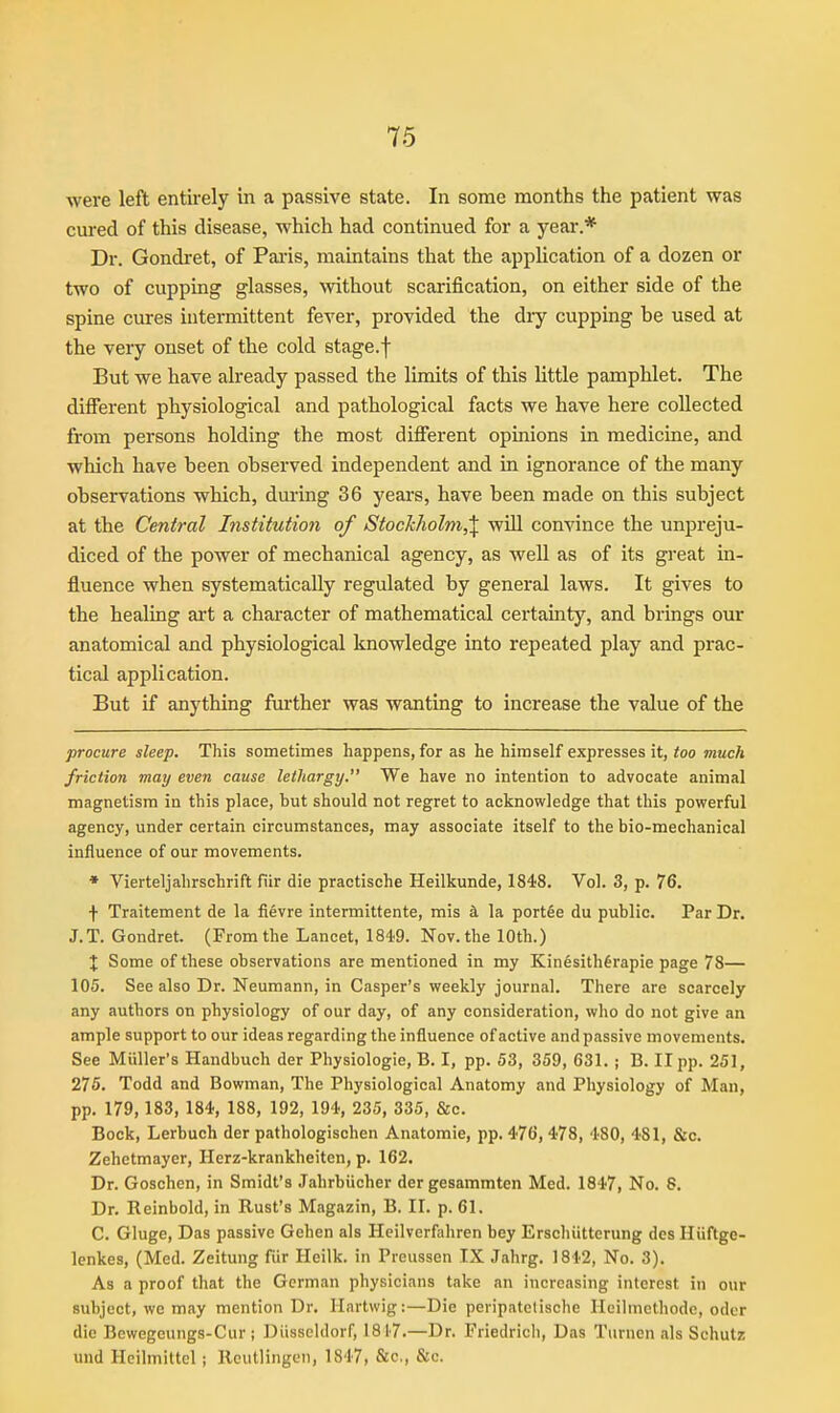 were left entirely m a passive state. In some months the patient was cm-ed of this disease, which had continued for a year.* Dr. Gondret, of Pai-is, maintains that the application of a dozen or two of cupping glasses, without scarification, on either side of the spine cures intermittent fever, provided the diy cupping be used at the very onset of the cold stage.f But we have already passed the limits of this little pamphlet. The different physiological and pathological facts we have here collected from persons holding the most diiferent opinions in medicine, and which have been observed independent and in ignorance of the many observations which, during 36 years, have been made on this subject at the Central Institution of Stockholm,\ wiU convince the unpreju- diced of the power of mechanical agency, as well as of its great in- fluence when systematically regulated by general laws. It gives to the healing ai't a character of mathematical certainty, and brings our anatomical and physiological knowledge into repeated play and prac- tical application. But if anything further was wanting to increase the value of the procure sleep. This sometimes happens, for as he himself expresses it, too much friction may even cause lethargy. We have no intention to advocate animal magnetism in this place, but should not regret to acknowledge that this powerful agency, under certain circumstances, may associate itself to the bio-mechanical influence of our movements. • Vierteljahrschrift fiir die praotische Heilkunde, 1848. Vol. 3, p. 76. f Traitement de la fievre intermittente, mis k la portfie du public. Par Dr. J.T. Gondret. (From the Lancet, 1849. Nov. the 10th.) X Some of these observations are mentioned in my Kin6sith6rapie page 78— 105. See also Dr. Neumann, in Casper's weekly journal. There are scarcely any authors on physiology of our day, of any consideration, who do not give an ample support to our ideas regarding the influence of active and passive movements. See Miiller's Handbuch der Physiologic, B. I, pp. 53, 359, 631. ; B. II pp. 251, 275. Todd and Bowman, The Physiological Anatomy and Physiology of Man, pp. 179,183, 184, 188, 192, 194, 235, 335, &c. Bock, Lerbuch der pathologischen Anatomic, pp. 476, 478, 480, 481, &c. Zehetmaycr, Herz-krankheiten, p. 162. Dr. Goschen, in Smidt's Jahrbiicher der gesammten Med. 1847, No. 8. Dr. Reinbold, in Rust's Magazin, B. II. p. 61, C. Gluge, Das passive Gehen als Hcilverfahren bey Erschiitterung dcs Hiiftge- Icnkes, (Med. Zeitung fiir Heilk. in Preussen IX Jahrg. 1842, No. 3). As a proof that the German physicians take an increasing interest in our subject, wc may mention Dr. llartwig:—Die peripatetische Hcilmcthode, odcr die Bcwegeungs-Cur ; Diisscldorf, 1817.—Dr. Friedrich, Das Tiirnen als Schutz und Hcilmittcl; Reutlingen, 1847, &c,, &c.