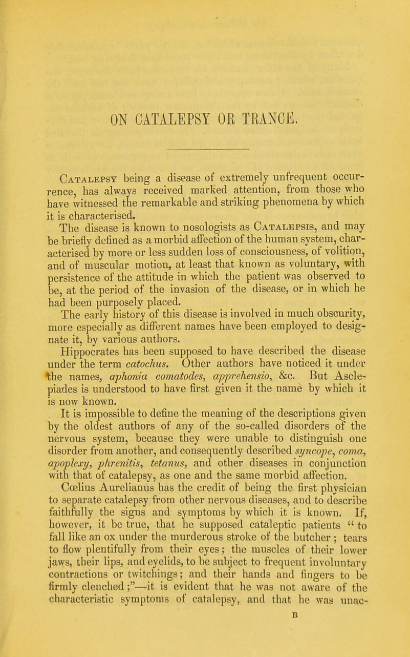 ON CATALEPSY OR TRANCE. Catalepsy being a disease of extremely unfrequent occur- rence, has always received marked attention, from those who have witnessed the remarkable and striking phenomena by which it is characterised. The disease is known to nosologists as Catalepsis, and may be briefly defined as a morbid aflPection of the human system, char- acterised by more or less sudden loss of consciousness, of volition, and of muscular motion, at least that known as voluntary, with persistence of the attitude in which the patient was observed to be, at the period of the invasion of the disease, or in which he had been purposely placed. The early history of this disease is involved in much obscurity, more especially as different names have been employed to desig- nate it, by various authors. Hippocrates has been supposed to have described the disease under the term catochus. Other authors have noticed it under ^he names, aplionia comatodes, apprehensio, &c. But Ascle- piades is understood to have first given it the name by which it is now known. It is impossible to define the meaning of the descriptions given by the oldest authors of any of the so-called disorders of the nervous system, because they were unable to distinguish one disorder from another, and consequently described sijncope^ coma, apoplexy, phrenitis, tetanus, and other diseases in conjunction with that of catalepsy, as one and the same morbid aflPection. Coelius Aurelianus has the credit of being the first physician to separate catalepsy from other nervous diseases, and to describe faithfully the signs and symptoms by which it is known. If, however, it be true, that he supposed cataleptic patients  to fall like an ox under the murderous stroke of the butcher ; tears to flow plentifully from their eyes; the muscles of their lower jaws, their lips, and eyelids, to be subject to frequent involuntiU'y contractions or twitchings; and their hands and fingers to be firmly clenched;—it is evident that he was not aware of the characteristic symptoms of catalepsy, and that he was unac- B