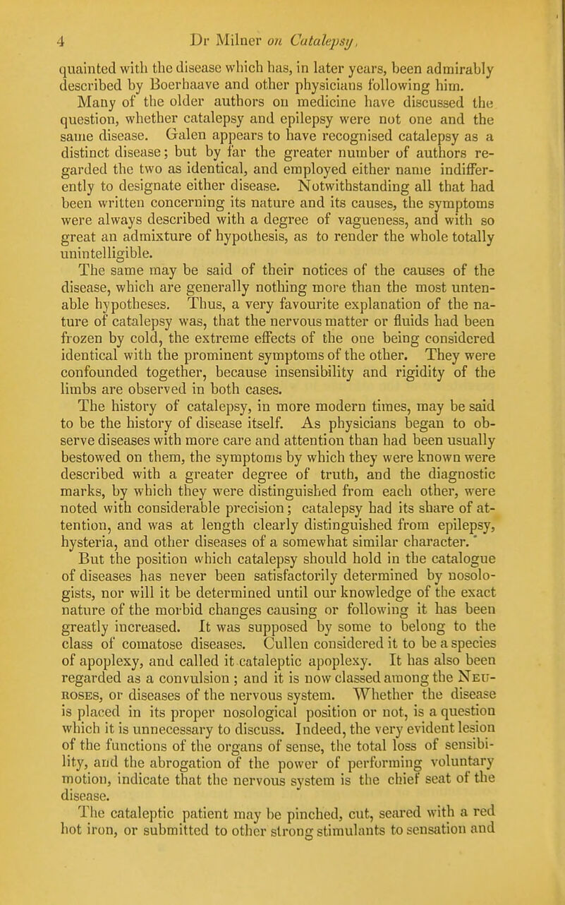 quainted with the disease which has, in later years, been admirably described by Boerhaave and other physicians following him. Many of the older authors on medicine have discussed the question, whether catalepsy and epilepsy were not one and the same disease. Galen appears to have recognised catalepsy as a distinct disease; but by far the greater number of authors re- garded the two as identical, and employed either name indiffer- ently to designate either disease. Notwithstanding all that had been written concerning its nature and its causes, the symptoms were always described with a degree of vagueness, and with so great an admixture of hypothesis, as to render the whole totally unintelligible. The same may be said of their notices of the causes of the disease, which are generally nothing more than the most unten- able hypotheses. Thus, a very favourite explanation of the na- ture of catalepsy was, that the nervous matter or fluids had been frozen by cold, the extreme effects of the one being considered identical with the prominent symptoms of the other. They were confounded together, because insensibility and rigidity of the limbs are observed in both cases. The history of catalepsy, in more modern times, may be said to be the history of disease itself. As physicians began to ob- serve diseases with more care and attention than had been usually bestowed on them, the symptoms by which they were known were described with a greater degree of truth, and the diagnostic marks, by which they were distinguished from each other, were noted with considerable precision; catalepsy had its share of at- tention, and was at length clearly distinguished from epilepsy, hysteria, and other diseases of a somewhat similar character. * But the position which catalepsy should hold in the catalogue of diseases has never been satisfactorily determined by nosolo- gists, nor will it be determined until our knowledge of the exact nature of the morbid changes causing or following it has been greatly increased. It was supposed by some to belong to the class of comatose diseases. Cullen considered it to be a species of apoplexy, and called it cataleptic apoplexy. It has also been regarded as a convulsion ; and it is now classed among the Neu- roses, or diseases of the nervous system. Whether the disease is placed in its proper nosological position or not, is a question which it is unnecessary to discuss. Indeed, the very evident lesion of the functions of the organs of sense, the total loss of sensibi- lity, and the abrogation of the power of performing voluntary motion, indicate that the nervous system is tlie chief seat of the disease. The cataleptic patient may be pinched, cut, seared with a red hot iron, or submitted to other strong stimulants to sensation and