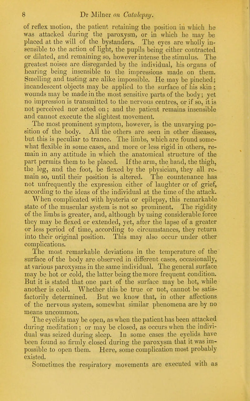 of reflex motion, the patient retaining the position in which he was attacked during the paroxysm, or in which he may be placed at the will of the bystanders. The eyes are wholly in- sensible to the action of light, the pupils being either contracted or dilated, and remaining so, however intense the stimulus. The greatest noises are disregarded by the individual, his organs of hearing being insensible to the impressions made on them. Smelling and tasting are alike impossible. He may be pinched; incandescent objects may be applied to the surface of his skin ; wounds may be made in the most sensitive parts of the body; yet no impression is transmitted to the nervous centres, or if so, it is not perceived nor acted on; and the patient remains insensible and cannot execute the slightest movement. The most prominent symptom, however, is the unvarying po- sition of the body. All the others are seen in other diseases, but this is peculiar to trance. The limbs, which are found some- what flexible in some cases, and more or less rigid in others, re- main in any attitude in which the anatomical structure of the part permits them to be placed. If the arm, the band, the thigh, the leg, and the foot, be flexed by the physician, they all re- main so, until their position is altered. The countenance has not unfrequently the expression either of laughter or of grief, according to the ideas of the individual at the time of the attack. When complicated with hysteria or epilepsy, this remarkable state of the muscular system is not so prominent. The rigidity of the limbs is greater, and, although by using considerable force they may be flexed or extended, yet, after the lapse of a greater or less period of time, according to circumstances, they return into their original position. This may also occur under other complications. The most remarkable deviations in the temperature of the surface of the body are observed in diflferent cases, occasionally, at various paroxysms in the same individual. The general surface may be hot or cold, the latter being the more frequent condition. But it is stated that one part of the surface may be hot, while another is cold. Whether this be true or not, cannot be satis- factorily determined. But we know that, in other aflTections of the nervous system, somewhat similar phenomena are by no means uncommon. The eyelids may be open, as when the patient has been attacked during meditation ; or may be closed, as occurs when the indivi- dual was seized during sleep. In some cases the eyelids have been found so firmly closed during the paroxysm that it was im- possible to open them. Here, some complication most probably existed. Sometimes the respiratory movements are executed with as