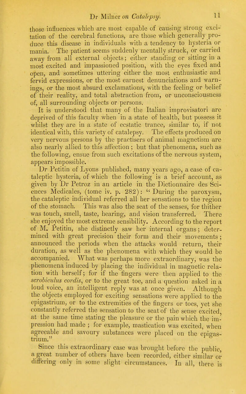 those influences which are most capable of causing strong exci- tation of the cerebral functions, are those which generally pro- duce this disease in individuals with a tendency to hysteria or mania. The patient seems suddenly mentally struck, or carried away from all external objects; either standing or sitting in a most excited and impassioned position, with the eyes fixed and open, and sometimes uttering either the most enthusiastic and fervid expressions, or the most earnest denunciations and warn- ings, or the most absurd exclamations, with the feeling or belief of their reality, and total abstraction from, or unconsciousness of, all surrounding objects or persons. It is understood that many of the Italian improvisatori are deprived of this faculty when in a state of health, but possess it whilst they are in a state of ecstatic trance, similar to, if not identical with, this variety of catalepsy. The effects produced on very nervous persons by the practisers of animal magnetism are also nearly allied to this afl^ection ; but that phenomena, such as the following, ensue from such excitations of the nervous system, appears impossible. Dr Petitin of Lyons published, many years ago, a case of ca- taleptic hysteria, of which the following is a brief account, as given by Dr Petroz in an article in the Dictionnaire des Sci- ences Medicales, (tome iv. p. 282): During the paroxysm, the cataleptic individual referred all her sensations to the region of the stomach. This was also the seat of the senses, for thither was touch, smell, taste, hearing, and vision transferred. There she enjoyed the most extreme sensibility. According to the report of M. Petitin, she distinctly saw her internal organs; deter- mined with great precision their form and their movements; announced the periods when the attacks would return, their duration, as well as the phenomena with which they would be accompanied. What was perhaps more extraordinary, was the phenomena induced by placing the individual in magnetic rela- tion with herself; for if the fingers were then applied to the scrobiculus cordis, or to the great toe, and a question asked in a loud voice, an intelligent reply was at once given. Although the objects employed for exciting sensations were applied to the epigastrium, or to the extremities of the fingers or toes, yet she constantly referred the sensation to the seat of the sense excited, at the same time stating the pleasure or the pain which the im- pression had made ; for example, mastication was excited, when agreeable and savoury substances were placed on the epigas- trium. Since this extraordinary case was brought before the public, a great number of others have been recorded, either similar or differing only in some slight circumstances. In all, there is