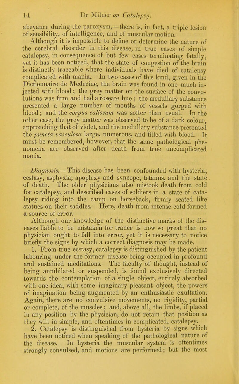 abeyance during ihe paroxysm,—there is, in fact, a triple lesion of sensibility, of intelligence, and of muscular motion. Although it is impossible to define or determine the nature of the cerebral disorder in this disease, in true cases of simjjle catalepsy, in consequence of but few cases terminating fatally, yet it has been noticed, that the state of congestion of the brain is distinctly traceable where individuals have died of catalepsy complicated with mania. In two cases of this kind, given in the Dictionnaire de Medecine, the brain was found in one much in- jected with blood; the grey matter on the surface of the convo- lutions was firm and had a roseate hue; the medullary substance presented a large number of mouths of vessels gorged with blood; and the corpus callosum was softer than usual. In the other case, the grey matter was observed to be of a dark colour, approaching that of violet, and the medullary substance presented the puncta vasculosa large, numerous, and filled with blood. It must be remembered, however, that the same pathological phe- nomena are observed after death from true uncomplicated raania. Diagnosis.—This disease has been confounded with hysteria, ecstasy, asphyxia, apoplexy and syncope, tetanus, and the state. of death. The older physicians also mistook death from cold for catalepsy, and described cases of soldiers in a state of cata- lepsy riding into the camp on horseback, firmly seated like statues on their saddles. Here, death fi'ora intense cold formed a source of error. Although our knowledge of the distinctive marks of the dis- eases liable to be mistaken for trance is now so great that no physician ought to fall into error, yet it is necessary to notice briefly the signs by which a correct diagnosis may be made. 1. From true ecstasy, catalepsy is distinguished by the patient labouring under the former disease being occupied in profound and sustained meditations. The faculty of thought, instead of being annihilated or suspended, is found exclusively directed towards the contemplation of a single object, entirely absorbed with one idea, with some imaginary pleasant object, the powers of imagination being augmented by an enthusiastic exultation. Again, there are no convulsive movements, no rigidity, partial or complete, of the muscles; and, above all, the limbs, if placed in any position by the physician, do not retain that position as they will in simple, and oftentimes in complicated, catalepsy. 2. Catalepsy is distinguished from hysteria by signs which have been noticed when speaking of the pathological nature of the disease. In hysteria the muscular system is oftentimes strongly convulsed, and motions are performed; but the most