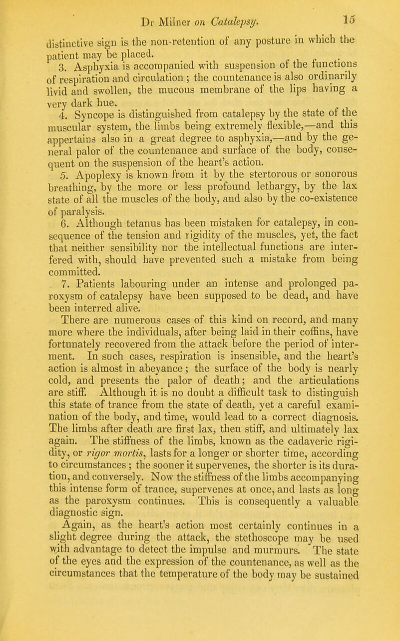 distinctive sign is the non-retention of any posture in which the patient may be placed. 3, Asphyxia is accompanied with suspension of the functions of respiration and circulation ; the countenance is also ordinarily livid and swollen, the mucous membrane of the lips having a very dark hue. 4. Syncope is distinguished from catalepsy by the state of the muscular system, the limbs being extremely flexible,—and this appertains also in a great degree to asphyxia,—and by the ge- neral palor of the countenance and surface of the body, conse- quent on the suspension of the heart's action. 5, Apoplexy is known from it by the stertorous or sonorous breathing, by the more or less profound lethargy, by the lax state of all the muscles of the body, and also by the co-existence of paralysis. 6. Although tetanus has been mistaken for catalepsy, in con- sequence of the tension and rigidity of the muscles, yet, the fact that neither sensibility nor the intellectual functions are inter- fered with, should have prevented such a mistake from being committed. . 7. Patients labouring under an intense and prolonged pa- roxysm of catalepsy have been supposed to be dead, and have been interred alive. There are numerous cases of this kind on record, and many more where the individuals, after being laid in their coffins, have fortunately recovered from the attack before the period of inter- ment. In such cases, respiration is insensible, and the heart's action is almost in abeyance; the surface of the body is nearly cold, and presents the palor of death; and the articulations are stiff. Although it is no doubt a difficult task to distinguish this state of trance from the state of death, yet a careful exami- nation of the body, and time, would lead to a correct diagnosis. The limbs after death are first lax, then stiff, and ultimately lax again. The stiffness of the limbs, known as the cadaveric rigi- dity, or rigor mortis^ lasts for a longer or shorter time, according to circumstances ; the sooner it supervenes, the shorter is its dura- tion, and conversely. Now the stiffness of the limbs accompanying this intense form of trance, supervenes at once, and lasts as long as the paroxysm continues. This is consequently a valuable diagnostic sign. Again, as the heart's action most certainly continues in a slight degree during the attack, the stethoscope may be used wjth advantage to detect the impulse and murmurs. The state of the eyes and the expression of the countenance, as well as the circumstances that the temperature of the body may be sustained