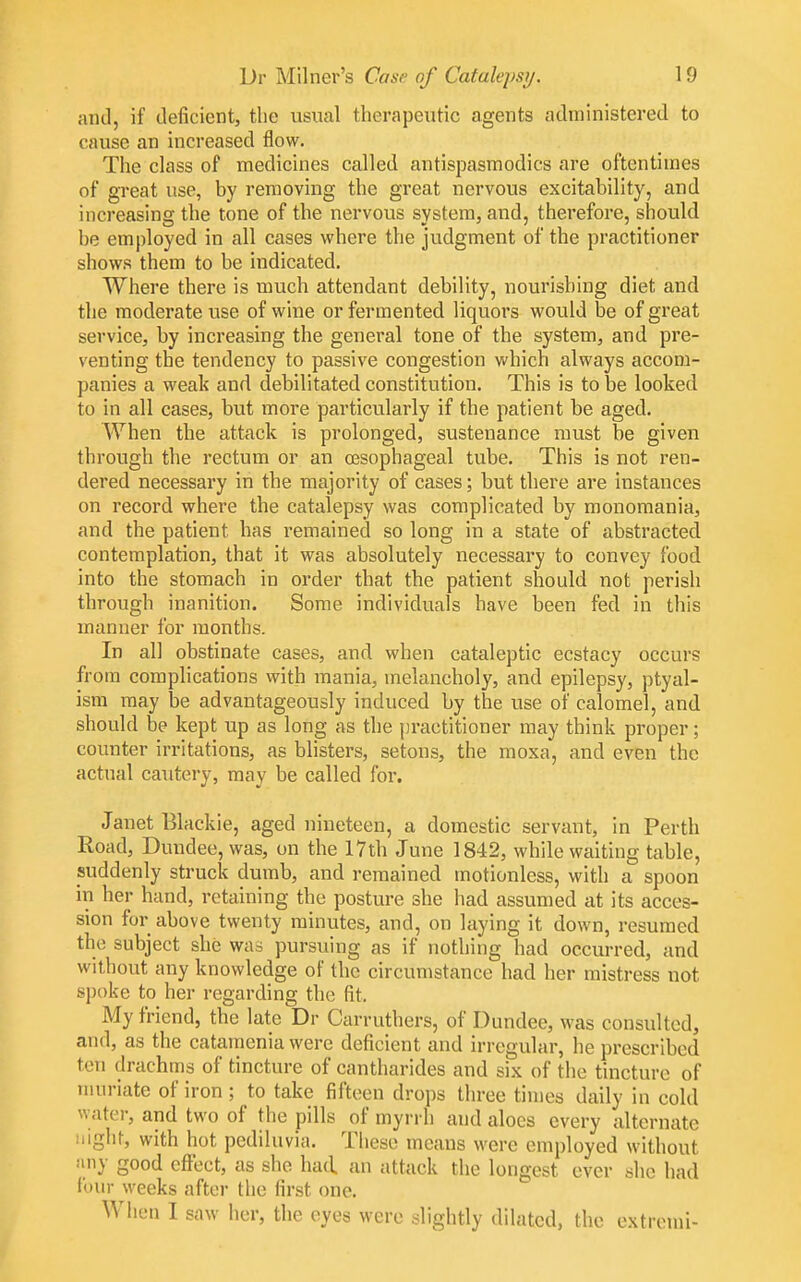 and, if deficient, tlie usual therapeutic agents administered to cause an increased flow. The class of medicines called antispasmodics are oftentimes of great use, by removing the great nervous excitability, and increasing the tone of the nervous system, and, therefore, should be employed in all cases where the judgment of the practitioner shows them to be indicated. Where there is much attendant debility, nourishing diet and the moderate use of wine or fermented liquors would be of great service, by increasing the general tone of the system, and pre- venting the tendency to passive congestion which always accom- panies a weak and debilitated constitution. This is to be looked to in all cases, but more particularly if the patient be aged. When the attack is prolonged, sustenance must be given through the rectum or an oesophageal tube. This is not ren- dered necessary in the majority of cases; but there are instances on record where the catalepsy was complicated by monomania, and the patient has remained so long in a state of abstracted contemplation, that it was absolutely necessary to convey food into the stomach in order that the patient should not perish through inanition. Some individuals have been fed in this manner for months. In all obstinate cases, and when cataleptic ecstacy occurs from complications with mania, melancholy, and epilepsy, ptyal- ism may be advantageously induced by the use of calomel, and should be kept up as long as the [jractitioner may think proper; counter irritations, as blisters, setons, the moxa, and even the actual cautery, may be called for. Janet Blackie, aged nineteen, a domestic servant, in Perth Road, Dundee, was, on the 17th June 1842, while waiting table, suddenly struck dumb, and remained motionless, with a spoon in her hand, retaining the posture she had assumed at its acces- sion for above twenty minutes, and, on laying it down, resumed the subject she was pursuing as if nothing had occurred, and without any knowledge of the circumstance had her mistress not spoke to her regarding the fit. My friend, the late Dr Carruthers, of Dundee, was consulted, and, as the catamenia were deficient and irregular, he prescribed ten drachms of tincture of cantharides and six of the tincture of muriate of iron ; to take fifteen drops three times daily in cold water, and two of the pills of myrrh and aloes every alternate iiighr, with hot pediluvia. Tliese means were employed without iiny good effect, as she had. an attack the longest ever she had lour weeks after the first one. When I saw her, the eyes were slightly dilated, the extremi-