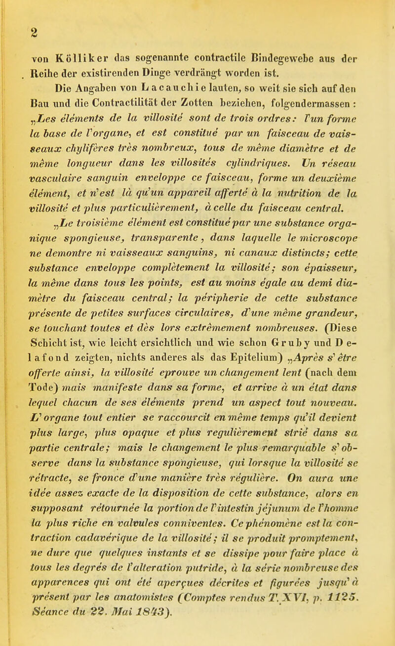 von Kolliker das sogenannte contractile Bindegewebe aus der Reihe der existirenden Dinge verdriingt worden ist. Die Angaben von Laeauchie lauten, so weit sie sich auf den Bau xind die Contractilitat der Zotten bcziehen, folgendermassen : „Z<?s elements de la villosiie sont de trois ordres: Fun forme la base de Vorgane, et est constiiue par un faisceau de vais- seaux chyliferes tres nombreux, tous de meme diametre et de meme longueur dans les villosites cylindriques. Un reseau vasculaire sanguin enveloppe ce faisceau, forme un deuxieme element, et rCest Id qu'un appareil afferte a la nutrition de la villosite et plus particulierement, a celle du faisceau central. „Z/e troisieme element est constituepar une substance orga- nique spongieuse, transparente, dans laquelle le microscope ne demontre ni vaisseaux sanguins, ni canaux distincts; cette substance enveloppe completement la villosite; son epaisseur, la meme dans tous les points, est au moins egale au demi dia- metre du faisceau central; la pe'ripherie de cette substance presente de petites surfaces circulaires, d''une meme grandeur, se iouchant toutes et des lors extremement nombreuses. (Di as e Schicht ist, wie leicht ersichtlich und wie schon Gruby und D e- 1 af ond zeigten, nicbts anderes als das Epitelium) „Apres s^ etre offerte ainsi, la villosite eprouve un cliangement lent (nach dem Tode) mais manifeste dans sa forme, et arrive a. un eiat dans lequel chacun de ses elements prend un aspect tout nouveau. li organe tout entier se raccourcit en meme temps qu'il devient plus large, plus opaque et plus regulierement sirie dans sa partie centrale; mais le cliangement le plus remarqudble s* ob- serve dans la substance spongieuse, qui lorsque la villosite se retracte, se fronce d'une maniere tres reguliere. On aura une idee assez exacte de la disposition de cette substance, alors en supposant retournee la portion de Viniestin jejunum de Vhomme la plus riclie en valvules conniventes. Ce phcnomcne est la con- traction cadaverique de la villosite'; il se produit promptement, ne dure que quelques instants et se dissipe pour faire place d tous les degres de I'alteration putride, d la serie nombreuse des apparences qui ont ete aperfues decritcs et figurces jusqu^ d present par les anatomistes (Comptes rendus T. XVI, p. 1125. Seance du 22. Mai 18^3).