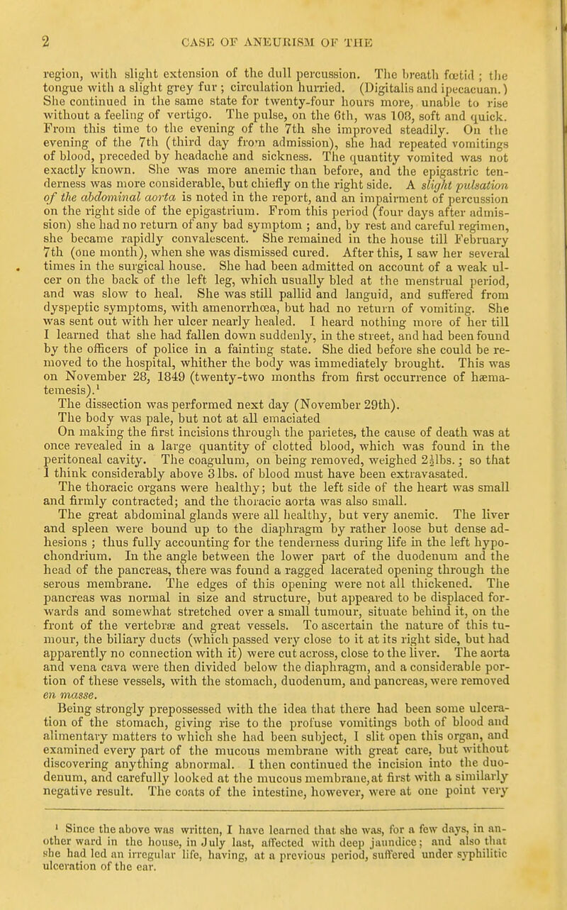 region, with slight extension of the dull percussion. The lireath foetid ; the tongue with a slight grey fur ; circulation hun-ied. (Digitalis and ipecacuan.) She continued in the same state for twenty-four hours more, unaiile to rise without a feeling of vertigo. The pulse, on the 6th, was 103, soft and quick. From this time to tlie evening of the 7th she improved steadily. On the evening of the 7th (third day from admission), she had repeated vomitings of blood, preceded by headache and siclcness. The quantity vomited was not exactly known. She was more anemic than before, and the epigastric ten- derness was more considerable, but chiefly on the right side. A slij/it pulsation of the abdominal aorta is noted in the report, and an impairment of percussion on the right side of the epigastrium. From this period (four days after admis- sion) she had no return of any bad symptom ; and, by rest and careful regimen, she became rapidly convalescent. Sire remained in the house till February 7th (one month), when she was dismissed cured. After this, I saw her several times in the surgical house. She had been admitted on account of a weak ul- cer on the back of tlie left leg, which usually bled at the menstrual period, and was slow to heal. She was still paUid and languid, and suffered from dyspeptic symptoms, with amenorrhoea, but had no return of vomiting. She was sent out with her ulcer nearly healed. I heard nothing more of her till I learned that she had fallen down suddenly, in the street, and had been found by the officers of police in a fainting state. She died before she could be re- moved to the hospital, whither the body was immediately brought. This was on November 28, 1849 (twenty-two months from first occurrence of haema- temesis).' The dissection was performed next day (November 29th). The body was pale, but not at all emaciated On making the first incisions through the parietes, the ca\ise of death was at once revealed in a large quantity of clotted blood, which was found in the peritoneal cavity. The coagulum, on being removed, weighed 22lbs.; so that I think considerably above 3 lbs. of blood must have been extravasated. The thoracic organs were healthy; but the left side of the heart was small and firmly contracted; and the thoracic aorta was also small. The great abdominal glands were all healthy, but very anemic. The liver and spleen were bound up to the diaphragm by rather loose but dense ad- hesions ; thus fully accounting for the tenderness during life in the left hypo- chondrium. In the angle between the lovrer part of the duodenum and the head of the pancreas, there was found a ragged lacerated opening thi'ough the serous membrane. The edges of this opening were not all thickened. The pancreas was normal in size and structure, but appeared to be displaced for- wards and somewhat stretched over a small tumoui-, situate behind it, on the front of the vertebrae and great vessels. To ascertain the nature of this tu- mour, the biliary ducts (which passed very close to it at its right side, but had apparently no connection with it) were cut across, close to the liver. The aorta and vena cava were then divided below the diaphragm, and a considerable por- tion of these vessels, with the stomach, duodenum, and pancreas, were removed en masse. Being strongly prepossessed with the idea tliat there had been some ulcera- tion of the stomach, giving rise to the profuse vomitings both of blood and alimentary matters to which she had been subject, I slit open this organ, and examined every part of the mucous membrane with great care, but without discovering anything abnormal. 1 then continued the incision into the duo- denum, and carefully looked at the mucous membrane,at first with a similarly negative result. The coats of the intestine, however, were at one point very ' Since the above was written, I have learned that she was, for a few days, in an- other ward in the house, in July last, affected with deep jaimdicc; .and also tliat sfhe had led an irregular hfe, having, at a previous period,suffered under sj-philitic ulceration of the car.