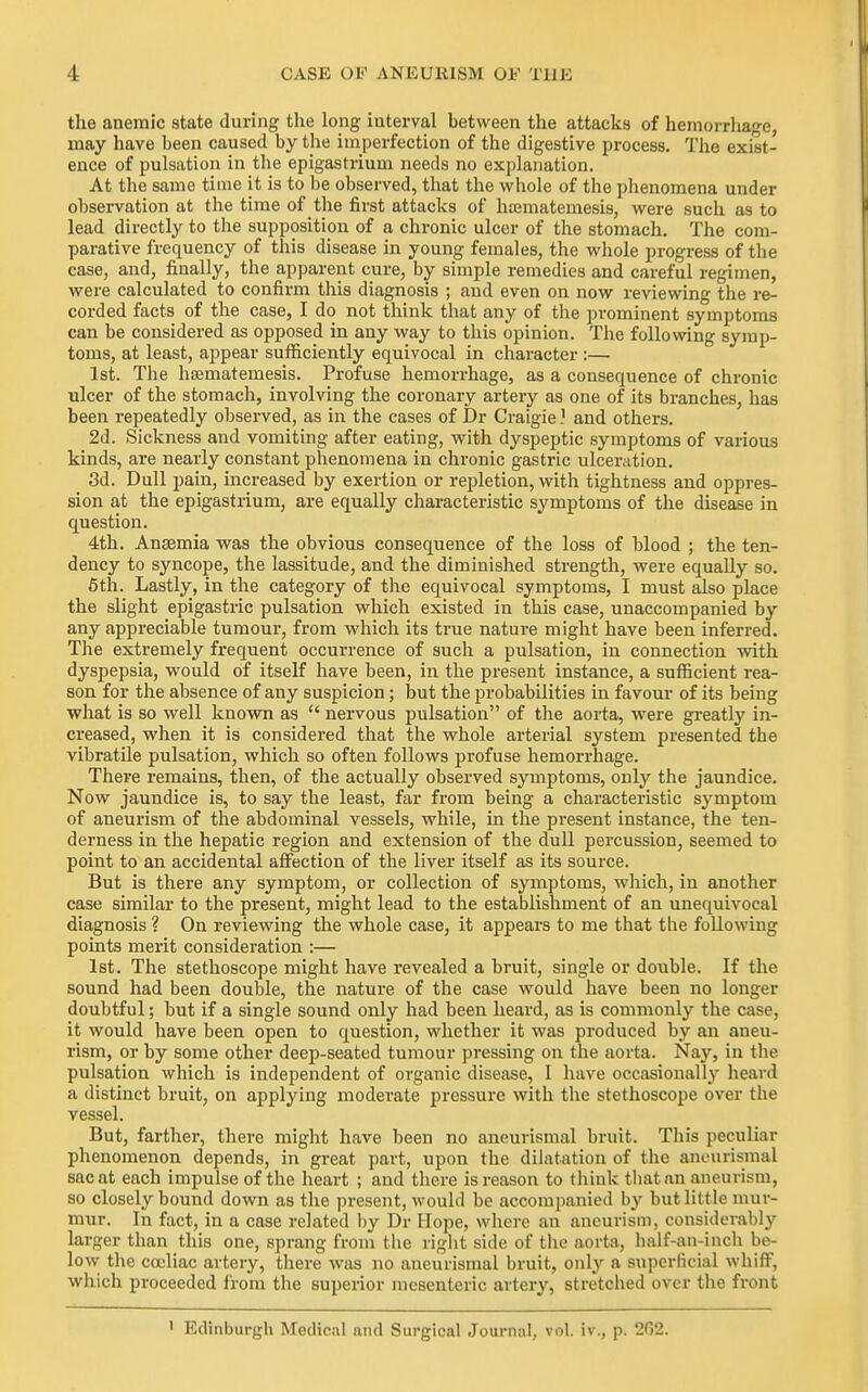 the anemic state during the long interval between the attacks of hemorrhage, may have been caused by the imperfection of the digestive process. The exist- ence of pulsation in the epigastrium needs no explanation. At the same time it is to he observed, that the whole of the phenomena under observation at the time of the first attacks of hojmatemesis, were such as to lead directly to the supposition of a chronic ulcer of the stomach. The com- parative frequency of this disease in young females, the whole progress of the case, and, finally, the apparent cure, by simple remedies and careful regimen, were calculated to confirm this diagnosis ; and even on now reviewing the re- corded facts of the case, I do not think that any of the prominent symptoms can be considered as opposed in any way to this opinion. The following symp- toms, at least, appear sufficiently equivocal in character :— 1st. The hsematemesis. Profuse hemorrhage, as a consequence of chronic ulcer of the stomach, involving the coronary artery as one of its branches, has been repeatedly observed, as in the cases of Dr Craigie ] and others. 2d. Sickness and vomiting after eating, with dyspeptic symptoms of various kinds, are nearly constant phenomena in chronic gastric ulceration. 3d. Dull pain, increased by exertion or repletion, with tightness and oppres- sion at the epigastrium, are equally characteristic symptoms of the disease in question. 4th. Anaemia was the obvious consequence of the loss of blood ; the ten- dency to syncope, the lassitude, and the diminished strength, were equally so. 6th. Lastly, in the category of the equivocal symptoms, I must also place the slight epigastric pulsation which existed in this case, unaccompanied by any appreciable tumour, from which its true nature might have been inferred. The extremely frequent occurrence of such a pulsation, in connection with dyspepsia, would of itself have been, in the present instance, a sufficient rea- son for the absence of any suspicion; but the probabilities in favour of its being what is so well known as  nervous pulsation of the aorta, were greatly in- creased, when it is considered that the whole arterial system presented the vibratile pulsation, which so often follows profuse hemorrhage. There remains, then, of the actually observed symptoms, only the jaundice. Now jaundice is, to say the least, far from being a characteristic symptom of aneurism of the abdominal vessels, while, in the present instance, the ten- derness in the hepatic region and extension of the dull percussion, seemed to point to an accidental affection of the liver itself as its source. But is there any symptom, or collection of symptoms, which, in another case similar to the present, might lead to the establishment of an unequivocal diagnosis ? On reviewing the whole case, it appears to me that the following points merit consideration :— 1st. The stethoscope might have revealed a bruit, single or double. If the sound had been double, the nature of the case would have been no longer doubtful; but if a single sound only had been heard, as is commonly the case, it would have been open to question, whether it was produced by an aneu- rism, or by some other deep-seated tumour pressing on the aorta. Nay, in the pulsation which is independent of organic disease, 1 have occasionally heard a distinct bruit, on applying moderate pressure with the stethoscope over the vessel. But, farther, there might have been no aneurismal bruit. This peculiar phenomenon depends, in great part, upon the dilatation of the aneurismal sac at each impulse of the heart ; and there is reason to think tliatnn aneurism, so closely bound down as the present, would be accompanied by but little mur- mur. In fact, in a case related by Dr Hope, where an aneurism, considerably larger than this one, sprang from the right side of the aorta, half-an-inch be- low the cojliac artery, there was no aneurismal bruit, oiil}'' a sui)erficial wliifF, which proceeded from the superior mesenteric artery, stretched over the front Edinburgh Medical and Surgical Journal, vol. iv., p. 262.