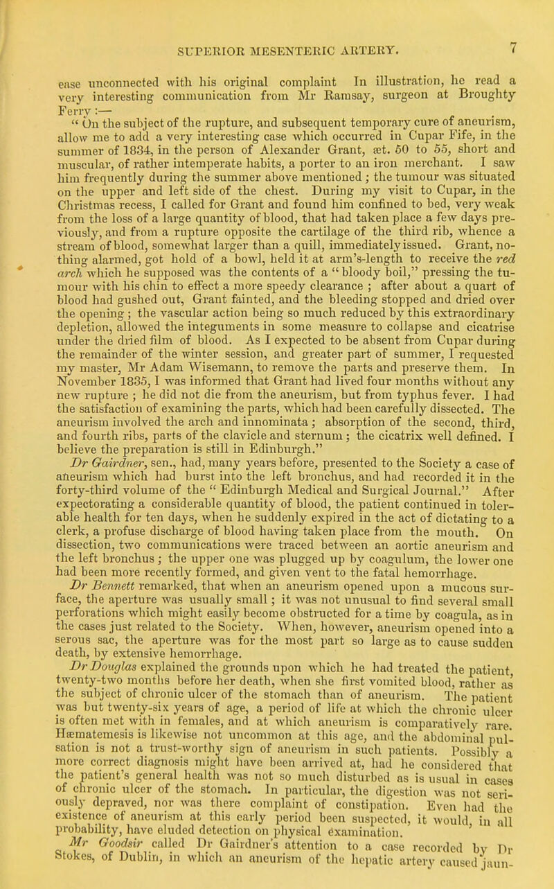 ease unconnected with his original complaint In illustration, he read a very interesting communication from Mr Kamsay, surgeon at Broughty Ferry :—  On the subject of the rupture, and subsequent temporary cure of aneurism, allow me to add a very interesting case which occurred in Cupar Fife, in the summer of 1834, in tlie person of Alexander Grant, set. 60 to 55, short and muscular, of rather intemperate habits, a porter to an iron merchant. I saw him frequently during the summer above mentioned; the tumour was situated on the upper and left side of the chest. During my visit to Cupar, in the Christmas recess, I called for Grant and found him confined to bed, very weak from the loss of a large quantity of blood, that had taken place a few days pre- viously, and from a rupture opposite the cartilage of the third rib, whence a stream of blood, somewhat larger than a quill, immediately issued. Grant, no- thing alarmed, got hold of a bowl, held it at arm's-length to receive the red arch which he supposed was the contents of a  bloody boil, pressing the tu- mour with his cliin to effect a more speedy clearance ; after about a quart of blood had gushed out. Grant fainted, and the bleeding stopped and dried over the opening ; the vascular action being so much reduced by this extraordinary depletion, allowed the integuments in some measure to collapse and cicatrise under the dried film of blood. As I expected to be absent from Cupar during the remainder of the winter session, and greater part of summer, I requested my master, Mr Adam Wisemann, to remove the parts and preserve them. In November 1835,1 was informed that Grant had lived four months without any new rupture ; he did not die from the aneurism, but from typhus fever. I had the satisfaction of examining the parts, which had been carefully dissected. The aneurism involved the arch and innominata; absorption of the second, third, and fourth ribs, parts of the clavicle and sternum; the cicatrix well defined. I believe the preparation is still in Edinburgh. Dr Gairdner, sen., had, many years before, presented to the Society a case of aneurism which had burst into the left bronchus, and had recorded it in the forty-third volume of the  Edinburgh Medical and Surgical Journal. After expectorating a considerable quantity of blood, the patient continued in toler- able health for ten days, when he suddenly expired in the act of dictating to a clerk, a profuse discharge of blood having taken place from the mouth. On dissection, two communications were traced between an aortic aneurism and the left bronchus; the upper one was plugged up by coagulum, the lower one had been more recently formed, and given vent to the fatal hemorrhage. Dr Bennett remarked, that when an aneurism opened upon a mucous sur- face, tlie aperture was usually small; it was not unusual to find several small perforations which might easily become obstructed for a time by coagula, as in the cases just related to the Society. When, however, aneurism opened into a serous sac, the aperture was for the most part so large as to cause sudden death, by extensive hemorrhage. Z)rZ>otf(7tes explained the grounds upon which he had treated the patient twenty-two months before her death, when she first vomited blood, rather as the subject of chronic ulcer of the stomach than of aneurism. The patient was but twenty-six years of age, a period of life at which the chronic ulcer is often met with in females, and at which aneurism is comparatively rare. Hsematemesis is likewise not uncommon at this age, and the abdominal pul- sation is not a trust-worthy sign of aneurism in such patients. Possibly a more correct diagnosis might have been arrived at, had he considered that the patient's general health was not so much disturbed as is usual in cases of chronic ulcer of the stomach. In particular, the digestion was not seri- ously depraved, nor was there comi)laint of constipation. Even had the existence of aneurism at this early period been suspected, it would in all probability, have eluded detection on physical Examination. ' Mr Goodsir called Dr Gairdner's attention to a case recorded bv Dr Stokes, of Dublin, in whieli an aneurism of the hepatic artery caused jaun-