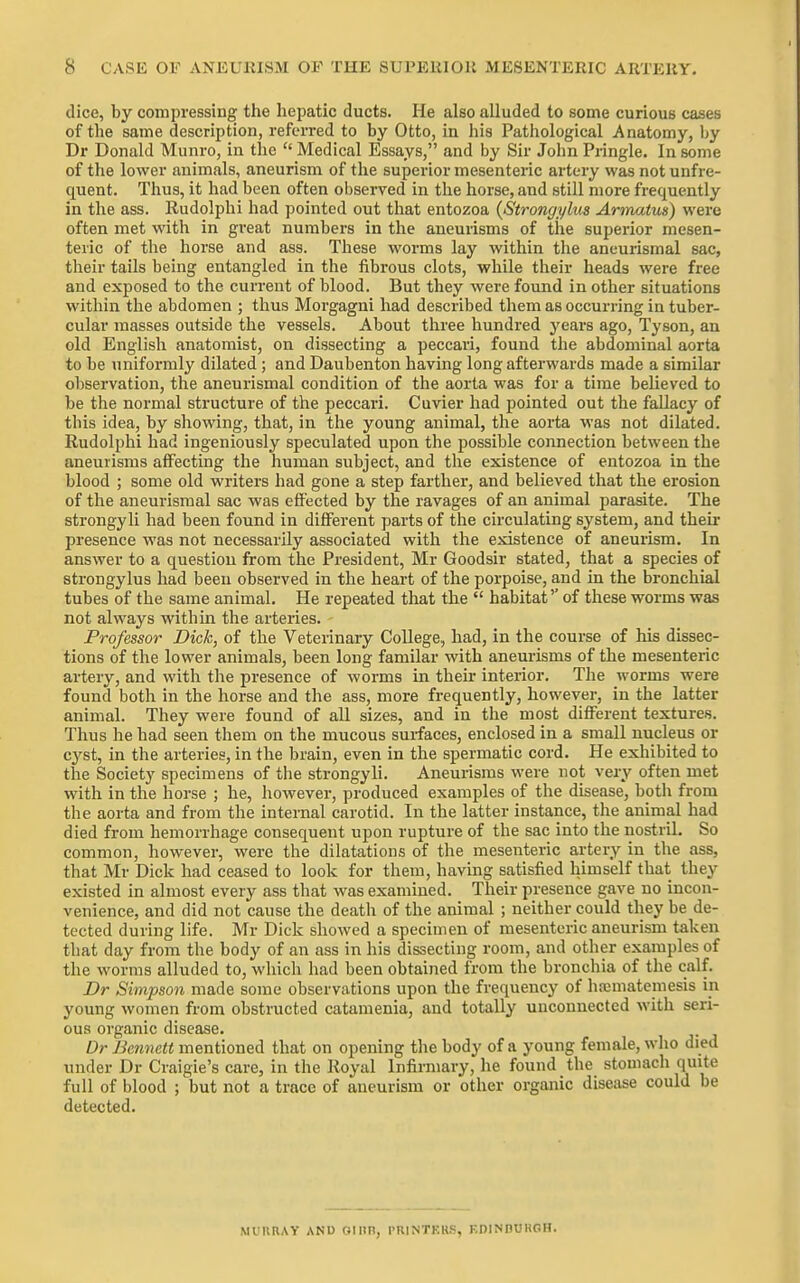 dice, by compressing the hei^atic ducts. He also alluded to some curious cases of the same description, referred to by Otto, in his Pathological Anatomy, by Dr Donald Munro, in the  Medical Essays, and by Sir John Pringle. In some of the lower animals, aneurism of the superior mesenteric artery was not unfre- quent. Thus, it had been often observed in the horse, and still more frequently in the ass. Rudolphi had pointed out that entozoa {Strongylus Armatus) were often met with in great numbers in the aneurisms of the superior mesen- teric of the horse and ass. These worms lay within tlie aneurismal sac, their tails being entangled in the fibrous clots, while their heads were free and exposed to the current of blood. But they were found in other situations within the abdomen ; thus Morgagni had described them as occurring in tuber- cular masses outside the vessels. About three hundred j'^ears ago, Tyson, an old English anatomist, on dissecting a peccari, found the abdominal aorta to be uniformly dilated; and Daubenton having long afterwards made a similar observation, the aneurismal condition of the aorta was for a time believed to be the normal structure of the peccari. Cuvier had pointed out the fallacy of this idea, by showing, that, in the young animal, the aorta was not dilated. Rudolphi had ingeniously speculated upon the possible connection between the aneurisms affecting the human subject, and the existence of entozoa in the blood ; some old writers had gone a step farther, and believed that the erosion of the aneurismal sac was effected by the ravages of an animal parasite. The strongyli had been found in different parts of the circulating system, and their presence was not necessarily associated with the existence of aneurism. In answer to a question from the President, Mr Goodsir stated, that a species of strongylus had been observed in the heart of the porpoise, and in the bronchial tubes of the same animal. He repeated that the  habitat'' of these worms was not always within the arteries. Professor Dick, of the Veterinary College, had, in the course of his dissec- tions of the lower animals, been long familar with aneurisms of the mesenteric artery, and with the presence of worms in their interior. The worms were found both in the horse and the ass, more frequently, however, in the latter animal. They were found of all sizes, and in the most different textures. Thus he had seen them on the mucous surfaces, enclosed in a small nucleus or cyst, in the arteries, in the brain, even in the spermatic cord. He exhibited to the Society specimens of the strongyli. Aneurisms were not very often met with in the horse ; he, however, produced examples of the disease, both from the aorta and from the internal carotid. In the latter instance, the animal had died from hemorrhage consequent upon rupture of the sac into the nostril. So common, however, were the dilatations of the mesenteric artery in the ass, that Mr Dick had ceased to look for them, having satisfied himself that they existed in almost every ass that was examined. Their presence gave no incon- venience, and did not cause the death of the animal ; neither could they be de- tected during life. Mr Dick showed a specimen of mesenteric aneurism taken that day from the body of an ass in his dissecting room, and other examples of the worms alluded to, which had been obtained from the bronchia of the calf. Dr Simpson made some observations upon the frequency of h.'cmatemesis in young women from obstructed catamenia, and totally unconnected with seri- ous organic disease. Dr Bennett mentioned that on opening the body of a young female, who died under Dr Craigie's care, in the Royal Infirmary, he found the stomach quite full of blood ; but not a trace of aneurism or other organic disease could be detected. muhray and 01 nn, printkus, f.dinduroh.