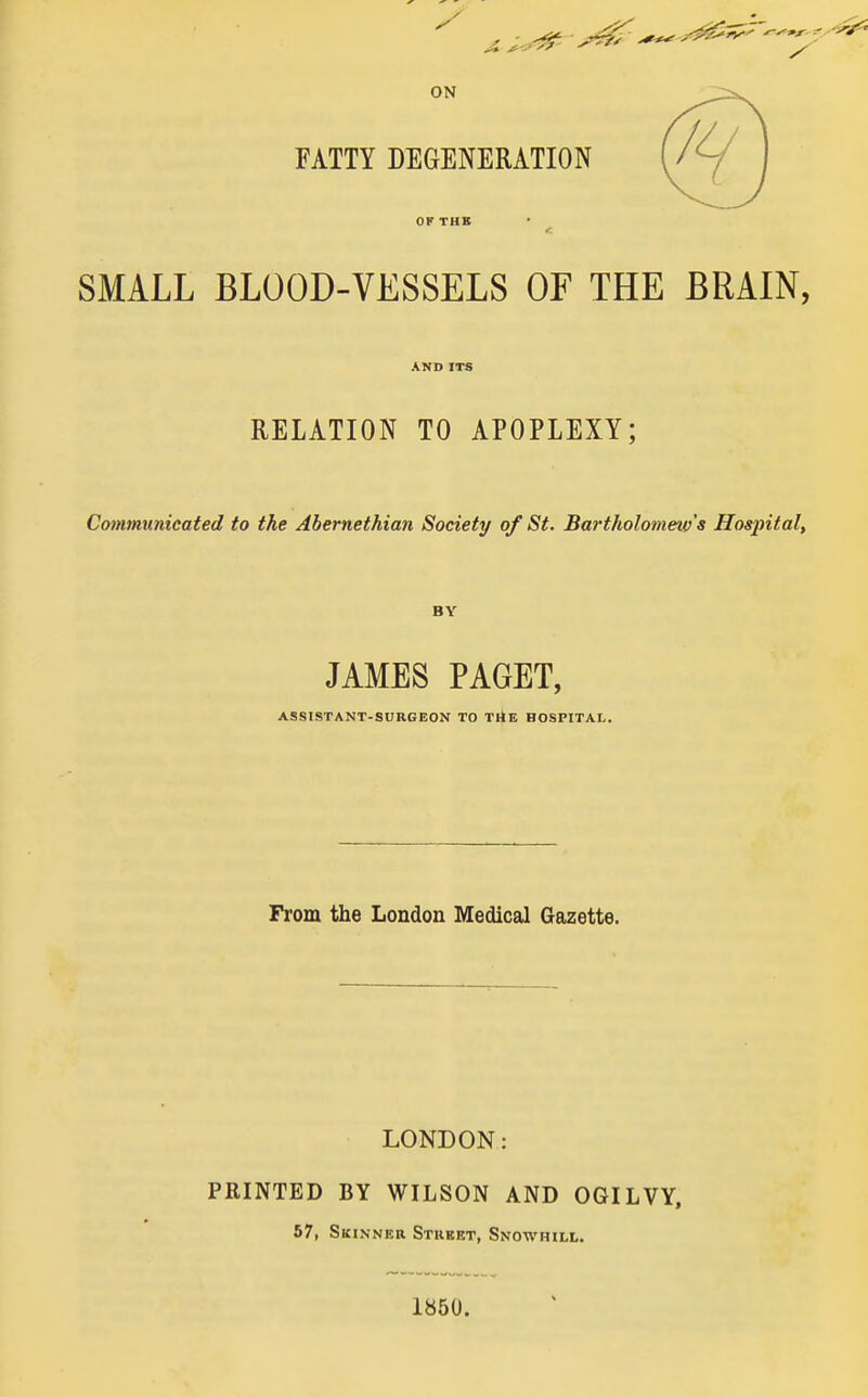 ON FATTY DEGENERATION SMALL BLOOD-VESSELS OF THE BRAIN, AND ITS RELATION TO APOPLEXY; Communicated to the Abernethian Society of St. Bartholomew's Hospital, BY JAMES PAGET, ASSISTANT-SURGEOX TO TitE HOSPITAL. From the London Medical Gazette. LONDON: PRINTED BY WILSON AND OGILVY, 57, Skinner Stkbet, Snowhill. 1850.