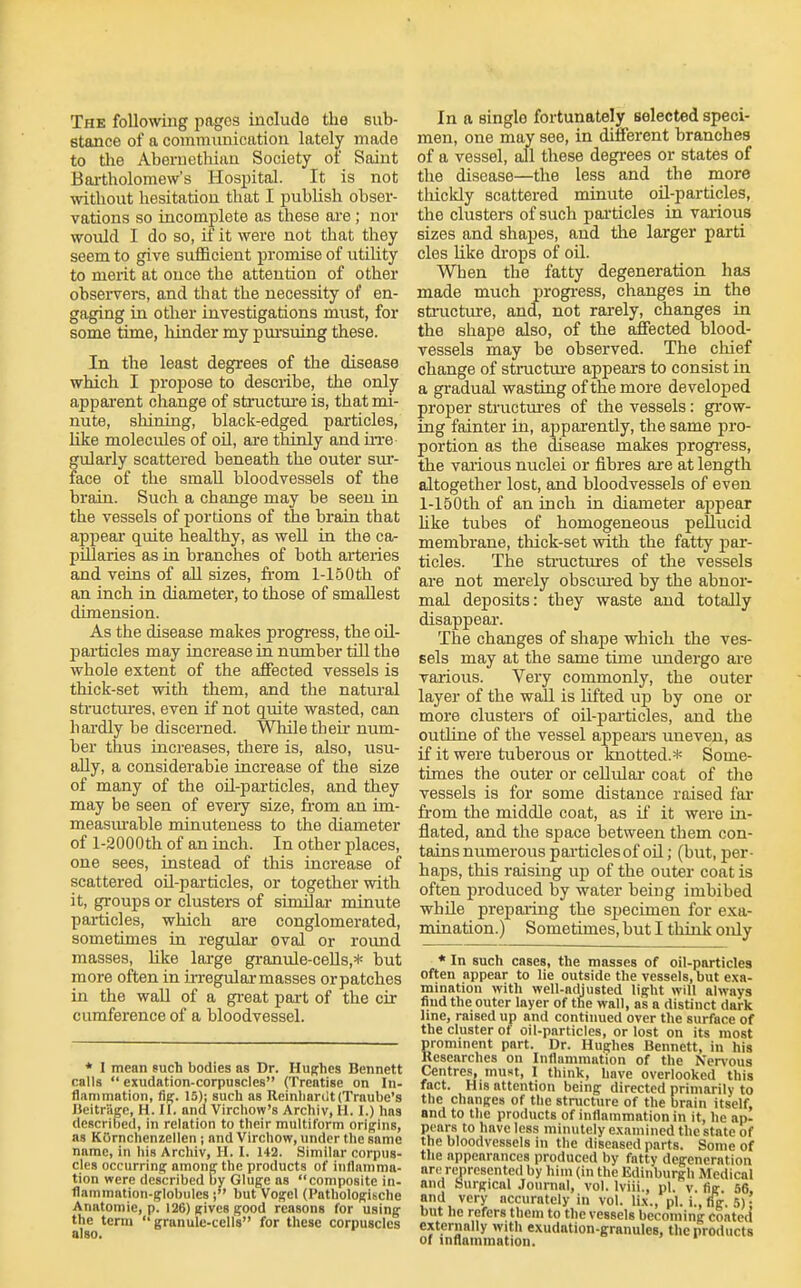 The following pages include the sub- stance of a communication lately made to tlie Aberuethian Society of Saint Bai-tholomew's Hospital. It is not without hesitation that I publish obser- vations so incomplete as these are ; nor would I do so, if it were not that they seem to give sufficient promise of utility to merit at once the attention of other obsei-vers, and that the necessity of en- gaging in other investigations must, for some time, hinder my pm'suing these. In the least degrees of the disease which I propose to describe, the only apparent change of structure is, that mi- nute, shining, black-edged particles, like molecides of oil, are thinly and iiTe gularly scattered beneath the outer sui'- face of the small bloodvessels of the brain. Such a change may be seen in the vessels of portions of iJie brain that appeal' quite healthy, as well in the ca- pillaries as'm branches of both arteries and veins of all sizes, from l-150th of an inch in diameter, to those of smallest dimension. As the disease makes progress, the oil- pai'ticles may increase in number till the whole extent of the affected vessels is thick-set with them, and the natural structm'es, even if not quite wasted, can hardly be discerned. While their num- ber thus increases, there is, also, usu- ally, a considerable increase of the size of many of the oil-particles, and they may be seen of eveiy size, from an im- measiu-able minuteness to the diameter of l-2000th of an inch. In other places, one sees, instead of this increase of scattered oil-particles, or together with it, groups or clusters of similai- minute pai-ticles, which are conglomerated, sometimes in regular oval or round masses, like large granule-ceUs,* but more often in u-regulai-masses or patches in the wall of a gi-eat part of the cix cumference of a bloodvessel. * I mean such bodies as Dr. Hughes Bennett calls  exudation-corpuscles (Treatise on In- flammation, fig. 15); such as Reinharilt(Traube's Beitriige, H. II. and Virchow's Archiv, 11.1.) has described, in relation to their multiform origins, as KOrnchenzellen; and Virchow, under the same name, in his Archiv, H. I. 142. Similar corpus- cles occurring among the products of inflamma- tion were described by Gluge as composite in- flammation-globules ; but vogel (Pathologische Anatomic, p. 126) gives good reasons for using the term  granule-cells for these corpuscles also. In a single fortunately selected speci- men, one may see, in different branches of a vessel, all these degrees or states of the disease—the less and the more thickly scattered minute oil-particles, the clusters of such particles in various sizes and shapes, and the larger parti cles like drops of oil. When the fatty degeneration has made much progi-ess, changes in the sto-ucture, and, not rarely, changes in the shape also, of the affected blood- vessels may be observed. The chief change of structtu'e appears to consist in a gradual wasting of the more developed proper structm'es of the vessels: gi'ow- ing fainter in, apparently, the same pro- portion as the disease makes progress, the various nuclei or fibres are at length altogether lost, and bloodvessels of even l-150th of an inch in diameter appear hke tubes of homogeneous pellucid membrane, tliick-set with the fatty par- ticles. The sti'uctures of the vessels are not merely obscm-ed by the abnor- mal deposits: they waste and totally disappear. The changes of shape which the ves- sels may at the same time undergo are various. Very commonly, the outer layer of the wall is lifted up by one or more clusters of oU-pai-ticles, and the outline of the vessel appeal's uneven, as if it were tuberous or knotted.* Some- times the outer or cellular coat of the vessels is for some distance raised fai' from the middle coat, as ii' it were in- flated, and the space between them con- tains numerous pai'ticles of oil; (but, per- haps, this raising up of the outer coat is often produced by water being imbibed whUe prepai'ing the specimen for exa- mination.) Sometimes, but I think only * In such cases, the masses of oil-particles often appear to lie outside the vessels, but exa- mination with well-adjusted light will always find the outer layer of the wall, as a distinct dark line, raised up and continued over the surface of the cluster of oil-particles, or lost on its most prominent part. Dr. Hughes Bennett, in his Researches on Inflammation of the Ner\'ous Centres, must, I think, have overlooked this fact. His attention being directed primarily to the changes of the structure of the brain itself, and to the products of inflammation in it, he ap- pears to have less minutely examined the state of the bloodvessels in the diseased parts. Some of the appearances produced by fatty degeneration are represented by him (in the Edinburgh Medical and Surgical Jounial, vol. Iviii., pi. v. fig. 56. and very accurately in vol. lix., pi. i., (Tg. 5) ; but he refers tliem to the vessels becoming coated externally with exudation-granules, the products of inflammation.