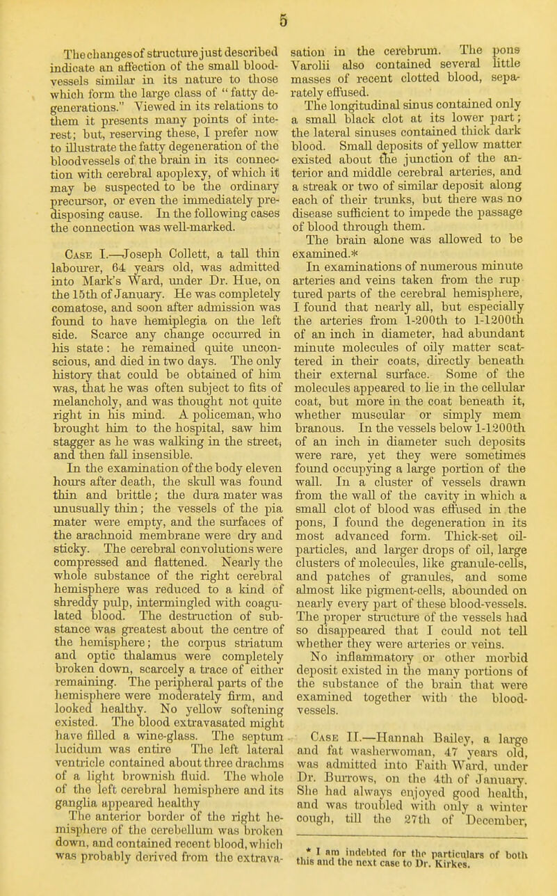 Thechangesof sbucture just described indicate an afi'ection of the small blood- vessels siniUiu- in its natiu-e to tliose which form the laa-ge class of  fatty de- generations. Viewed in its relations to tliem it presents many poiats of inte- rest; but, resei-viag these, I prefer now to illustrate the fatty degeneration of the bloodvessels of the brain in its connec- tion with cerebral apoplexy, of which it may be suspected to be the ordinary preciu'sor, or even the immediately pre- disposing cause. In the following cases the connection was well-marked. Case I.—Joseph Collett, a tall thin labom-er, 64 years old, was admitted into Mark's Ward, imder Dr. Hue, on the 15th of January. He was completely comatose, and soon after admission was foimd to have hemiplegia on the left side. Scai'ce any change occm-red ra his state: he remained quite uncon- scious, and died in two days. The only history that could be obtained of him was, that he was often subject to fits of melancholy, and was thought not quite right in nis mind. A policeman, who brought him to the hospital, saw him stagger as he was walking in the sti'eetj and then fall insensible. In the examination of tlie body eleven homS after death, the skull was found thin and brittle; the dura mater was unusually tliin; the vessels of tlae pia mater were empty, and the surfaces of the ai'achnoid membrane were dry and sticky. The cerebral convolutions were compressed and flattened. Neai-ly the whole substance of the right cerebral hemisphere was reduced to a kind of shreddy pulp, intermingled with coagu- lated blood. The destniction of sub- stance was greatest about the centi'e of the hemisphere; the corpus striatum and optic thalamus were completely broken down, scarcely a tiace of either remaining. The peripheral pai-ts of tlie hemisphere were moderately firm, and looked healthy. No yellow softening existed. The blood exti'avasated might have filled a wine-glass. The septum lucidimi was entii-e The left lateral ventricle contained about three drachms of a light brownish fluid. The whole of the left cerebral hemisphere and its ganglia apjieared healthy The anterior border of the right he- misphere of the cerebellum was broken down, and contained recent blood, wliicli was probably derived from tlie extrava- sation in the cerebnira. The pons Varolii also contained several little masses of recent clotted blood, sepa- rately effused. The longitudinal sinus contained only a small black clot at its lower part; the lateral sinuses contained tluck dark blood. Small deposits of yellow matter existed about tlie junction of the an- terior and middle cerebral aateries, and a streak or two of similar deposit along each of then- tnmks, but there was no disease sufficient to impede the passage of blood through them. The brain alone was allowed to be examined.* In examinations of numerous minute ai'teries and veins taken from the rup tured parts of the cerebral hemisphere, I foimd that neaily all, but especially the ai-teries fi-om l-200th to l-1200tli of an inch in diameter, had abundant minute molecules of oily matter scat- tered in their coats, dh'ectly beneatli their external smface. Some of the molecules appeai'ed to lie in the cellular coat, but more in the coat beneatli it, whether muscular or simply mem branous. In the vessels below l-1200tli of an inch in diameter such deposits were rare, yet they were sometimes foimd occupying a lai'ge portion of the wall. In a cluster of vessels di-awn fi'om the wall of the cavity in which a small clot of blood was effused in the pons, I foimd the degeneration in its most advanced foi-m. Thick-set oil- particles, and larger di-ops of oH, large clusters of molecules, like gi-anule-ceUs, and patches of gi-anides, and some almost like pigment-cells, abounded on neaaly every pait of these blood-vessels. The proper stinctiu-e of the vessels had so disappeai-ed that I could not teU whether they were arteries or veins. No inflammatoiy or other morbid deposit existed in the many portions of the substance of the brain that were examined together with the blood- ve.ssels. Case II.—Hannah Bailey, a large and fat washenvoman, 47 years old, was acbuitted into Faith Ward, under Dr. Bmi-ows, on the 4th of Januaay. She had always enjoyed good health, and was troubled with only a winter cough, till the 27th of December, * I sra indebted for the pnrticulars of both lis and tlie nc.\t case to Ur. Kirkcs.