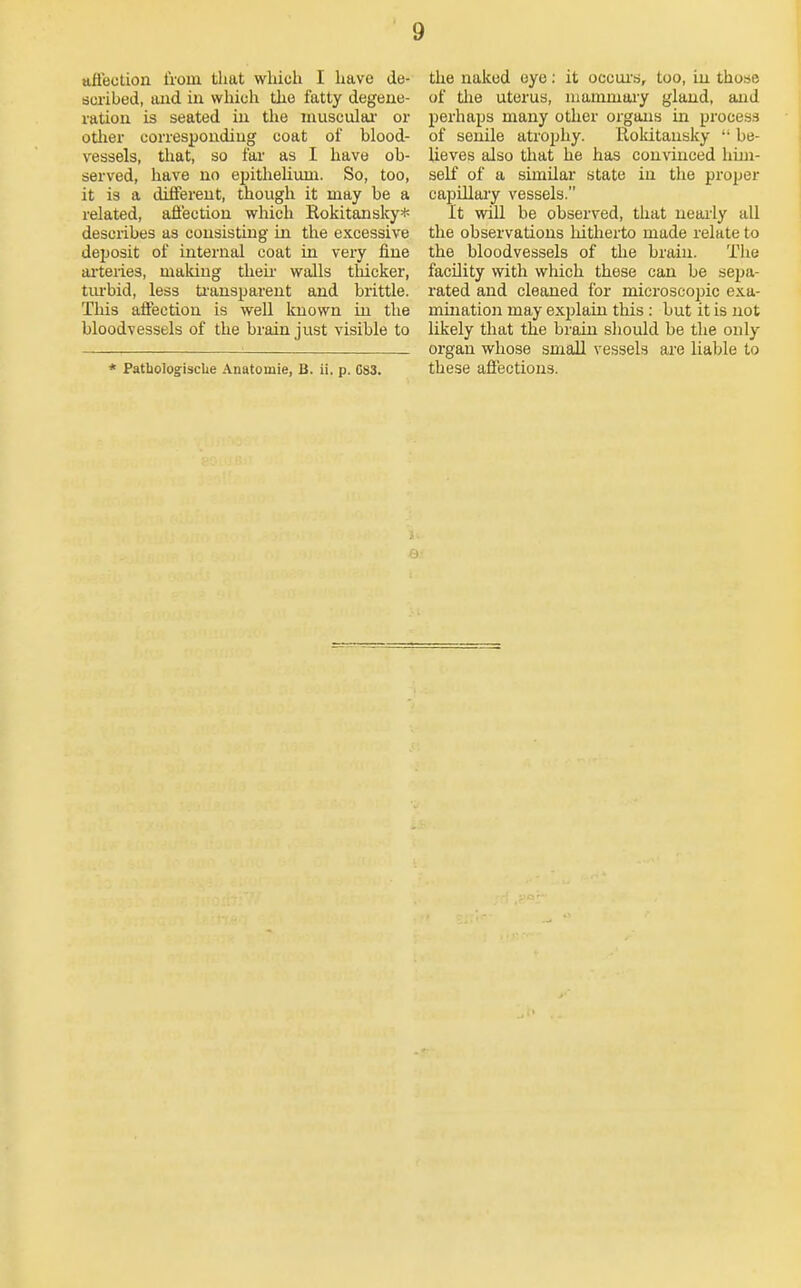 afl'eclion iVoui that which I have de- scribed, and in wliich the iatty degene- ration is seated in the niusculai- or other corresponding coat of blood- vessels, that, so far as I have ob- served, have no epitlieliiun. So, too, it is a different, though it may be a related, aflection which Rokitansky* describes as consisting in the excessive deposit of internal coat in very fine ai'teries, making then- walls tliicker, tiu-bid, less tianspareut and brittle. This affection is well known in the bloodvessels of the brain just visible to * PathologiscUe Anatomie, B. ii. p. C83. the naked eye: it occui's, too, in those of tlie uterus, niammaiy gland, and perhaps many other organs in process of senile atrophy. lloldtansky  be- lieves also that he has convinced him- self of a similar state in the proper capillary vessels. It will be observed, that nearly all the observations liitherto made relate to the bloodvessels of the brain. The facility with which these can be sepa- rated and cleaned for microscopic exa- mmation may explain this : but it is not likely that the bi'ain should be the only organ whose small vessels are liable to these afiections.