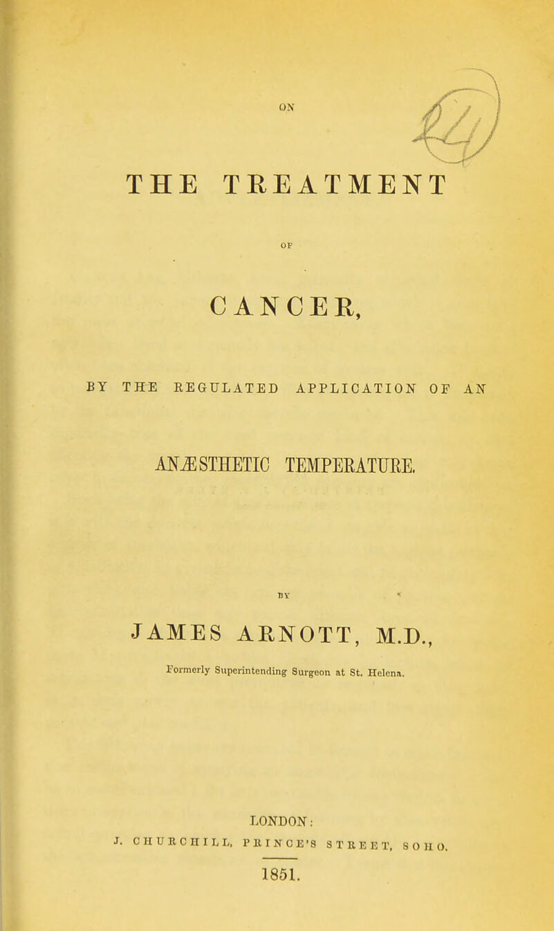 THE TREATMENT OP CANCER, BY THE REGULATED APPLICATION OF AN AI^^STHETIC TEMPERATURE. BY JAMES ARNOTT, M.D., Formerly Superintending Surgeon at St. Helena. LONDON: J. CHURCHILL, PK INGE'S STREET. S O H O. 1851.