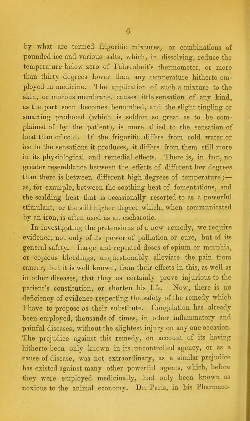 by what are termed frigorific mixturesj or combinations of pounded ice and various salts, which, in dissolving, reduce the temperature below zero of Fahrenheit's thermometer, or more than thirty degrees lower than any temperature hitherto em- ployed in medicine. The application of such a mixture to the skin, or mucous membrane, causes little sensation of any kind, as the part soon becomes benumbed, and the slight tingling or smarting produced (which is seldom so great as to be com- plained of by the patient), is more allied to the sensation of heat than of cold. If the frigorific differs from cold water or ice in the sensations it produces, it differs from them still more in its physiological and remedial effects. There is, in fact, no greater resemblance between the effects of diffitjrent low degrees than there is between different high degrees of temperature — as, for example, between the soothing heat of fomentations, and the scalding heat that is occasionally resorted to as a powerful stimulant, or the still higher degree which, when communicated by an iron, is often used as an escharotic. In investigating the pretensions of a new remedy, we require evidence, not only of its power of palliation or cure, but of its general safety. Large and repeated doses of opium or morphia, or copious bleedings, unquestionably alleviate the pain from cancer, but it is well known, from their effects in this, as well as in other diseases, that they as certainly prove injurious to the patient's constitution, or shorten his life. Now, there is no deficiency of evidence respecting the safety of the remedy which I have to propose as their substitute. Congelation has already been employed, thousands of times, in other inflammatory and painful diseases, without the slightest injury on any one occasion. The prejudice against this remedy, on account of its having hitherto been only known in its uncontrolled agency, or as a cause of disease, was not extraordinary, as a similar prejudice has existed against many other powerful agents, which, before they were employed medicinally, had only been known as noxious to the animal economy. Dr. Paris, in his Pharmaco-