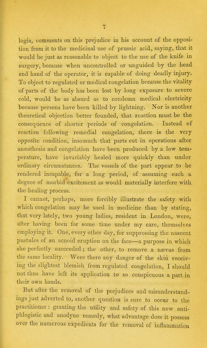 logia, comments on this prejudice in his account of the opposi- tion from it to the medicinal use of prussic acid^ saying, that it ■would be just as reasonable to object to the use of the knife in surgery, because when uncontrolled or unguided by the head and hand of the operator, it is capable of doing deadly injury. To object to regulated or medical congelation because the vitality of parts of the body has been lost by long exposure to severe cold, would be as absurd as to condemn medical electricity because persons have been killed by lightning. Nor is another theoretical objection better founded, that reaction must be the consequence of shorter periods of congelation. Instead of reaction following remedial congelation, there is the very opposite condition, insomuch that parts cut in operations after auEesthesia and congelation have been produced by a low tem- perature, have invariably healed more quickly than under ordinary circumstances. The vessels of the part appear to be rendered incapable, for a long period, of assuming such a degree of morbid excitement as would materially interfere with the healing process. I cannot, perhaps, more forcibly illustrate the safety with which congelation may be used in medicine than by stating, that very lately, two young ladies, resident in London, were, after having been for some time under my care, themselves employing it. One, every other day, for suppressing the nascent pustules of an acnoid eruption on the face—a purpose in which she perfectly succeeded; the other, to remove a naevus from the same locality. Were there any danger of the skin receiv- ing the slightest blemish from regulated congelation, I should not thus have left its application to so conspicuous a part in their own hands. But after the removal of the prejudices and misunderstand- ings just adverted to, another question is sure to occur to the practitioner: granting the utility and safety of this new anti- phlogistic and anodyne remedy, what advantage does it possess over the numerous expedients for the removal of inflammation