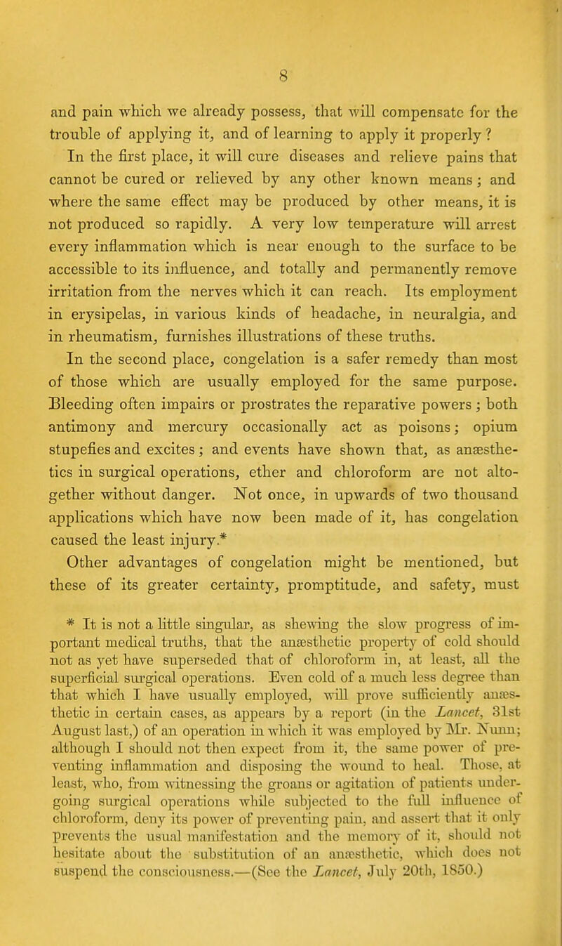 and pain which we ah-eady possess, that will compensate for the trouble of applying it, and of learning to apply it properly ? In the first place, it will cure diseases and relieve pains that cannot be cured or relieved by any other known means; and where the same effect may be produced by other means, it is not produced so rapidly. A very low temperature will arrest every inflammation which is near enough to the surface to be accessible to its influence, and totally and permanently remove irritation from the nerves which it can reach. Its employment in erysipelas, in various kinds of headache, in neuralgia, and in rheumatism, furnishes illustrations of these truths. In the second place, congelation is a safer remedy than most of those which are usually employed for the same purpose. Bleeding often impairs or prostrates the reparative powers ; both antimony and mercury occasionally act as poisons; opium stupefies and excites; and events have shown that, as anaesthe- tics in surgical operations, ether and chloroform are not alto- gether without danger. Not once, in upwards of two thousand applications which have now been made of it, has congelation caused the least injury* Other advantages of congelation might be mentioned, but these of its greater certainty, promptitude, and safety, must * It is not a little singular, as shewing the slow progress of im- portant medical truths, that the anaesthetic propertj'' of cold should not as yet have superseded that of chloroform in, at least, aU the superficial siu'gical operations. Even cold of a much less degi'ee than that which I have usually employed, will prove sufficiently anaes- thetic in certain cases, as appears by a report (in the Lancet, 31st August last,) of an operation iu which it was employed by INIi'. Nmm; although I should not then expect from it, the same power of pre- venting inflamjnation and disposing the woimd to heal. Those, at least, who, from witnessing the groans or agitation of patients under- going surgical operations while subjected to the fuU influence of chloroform, deny its power of preventing pain, and assert that it only prevents the usual manifestation and the memory of it, shoidd not hesitate about the substitution of an anaesthetic, Avliich does not suspend the consciousness.—(See the Lancet, July 20th, 1850.)