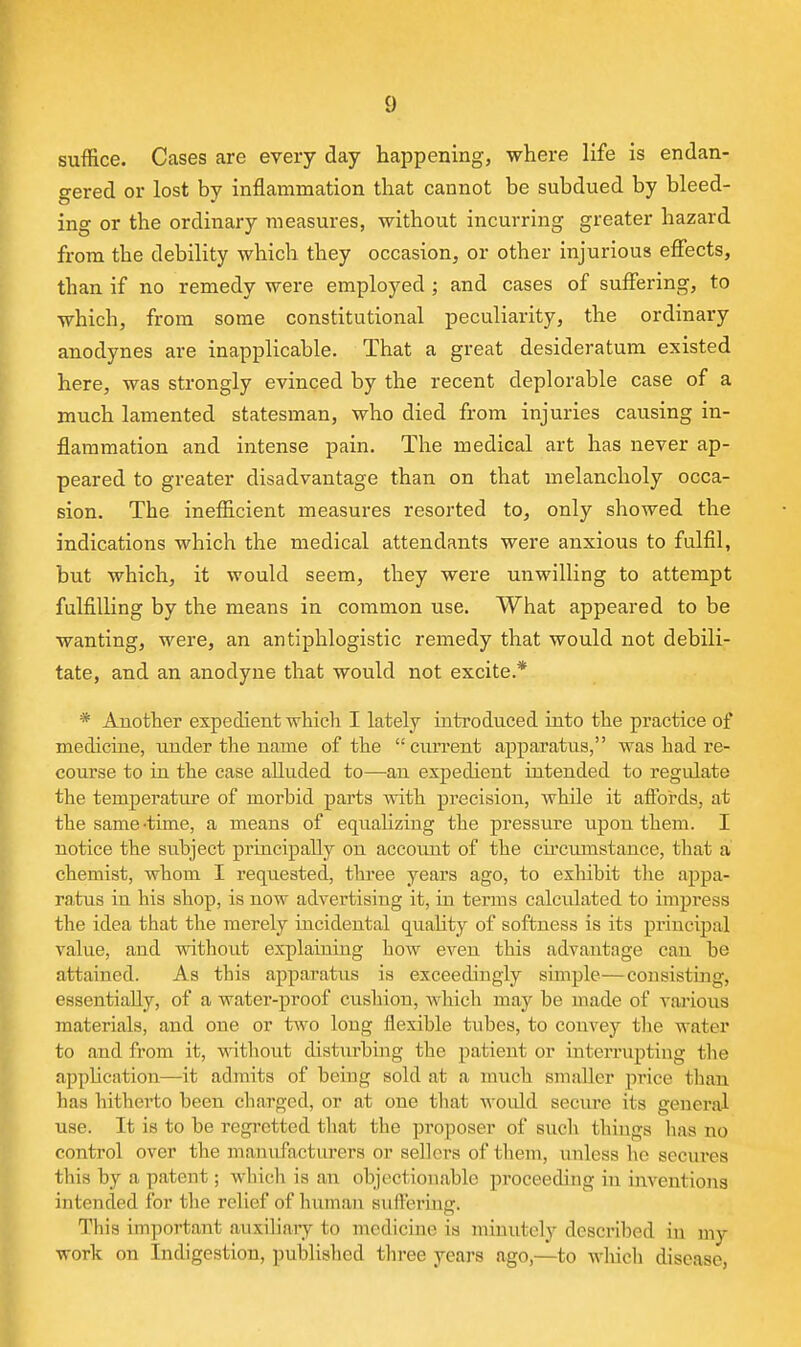suffice. Cases are every day happening, where life is endan- gered or lost by inflammation that cannot be subdued by bleed- ing or the ordinary measures, without incurring greater hazard from the debility which they occasion, or other injurious effects, than if no remedy were employed ; and cases of suffering, to which, from some constitutional peculiarity, the ordinary anodynes are inapplicable. That a great desideratum existed here, was strongly evinced by the recent deplorable case of a much lamented statesman, who died from injuries causing in- flammation and intense pain. The medical art has never ap- peared to greater disadvantage than on that melancholy occa- sion. The inefficient measures resorted to, only showed the indications which the medical attendants were anxioixs to fulfil, but which, it would seem, they were unwilling to attempt fulfilling by the means in common use. What appeared to be wanting, were, an antiphlogistic remedy that would not debili- tate, and an anodyne that would not excite.* * Another expedient which I lately introduced into the practice of medicine, under the name of the current apparatus, was had re- course to in the case alluded to—an expedient intended to regulate the temperature of morbid parts with precision, while it affords, at the same-time, a means of eqnahzing the pressure upou them. I notice the subject pruicipally on account of the chcumstance, that a chemist, whom I requested, three years ago, to exhibit tlie appa- ratus in his shop, is now advertising it, in terms calculated to impress the idea that the merely incidental quahty of softness is its principal value, and without explaiuing how even this advantage can be attained. As this apparatus is exceedingly simple—consisting, essentially, of a water-proof cushion, wliicli may be made of vai-ious materials, and one or two long flexible tubes, to convey the water to and from it, without disturbing the patient or interrupting the appUcation—it admits of being sold at a much smaller price tlian has hitherto been charged, or at one that Avould secure its general use. It is to be regi*etted that the proposer of such things has no control over the manxifactiirers or sellers of them, unless ho secures this by a patent; which is an objectionable proceeding in mventions intended for the relief of human suffering. This important auxiliaiy to medicine is minutely described in my work on Indigestion, published three years ago,—to whicli disease,