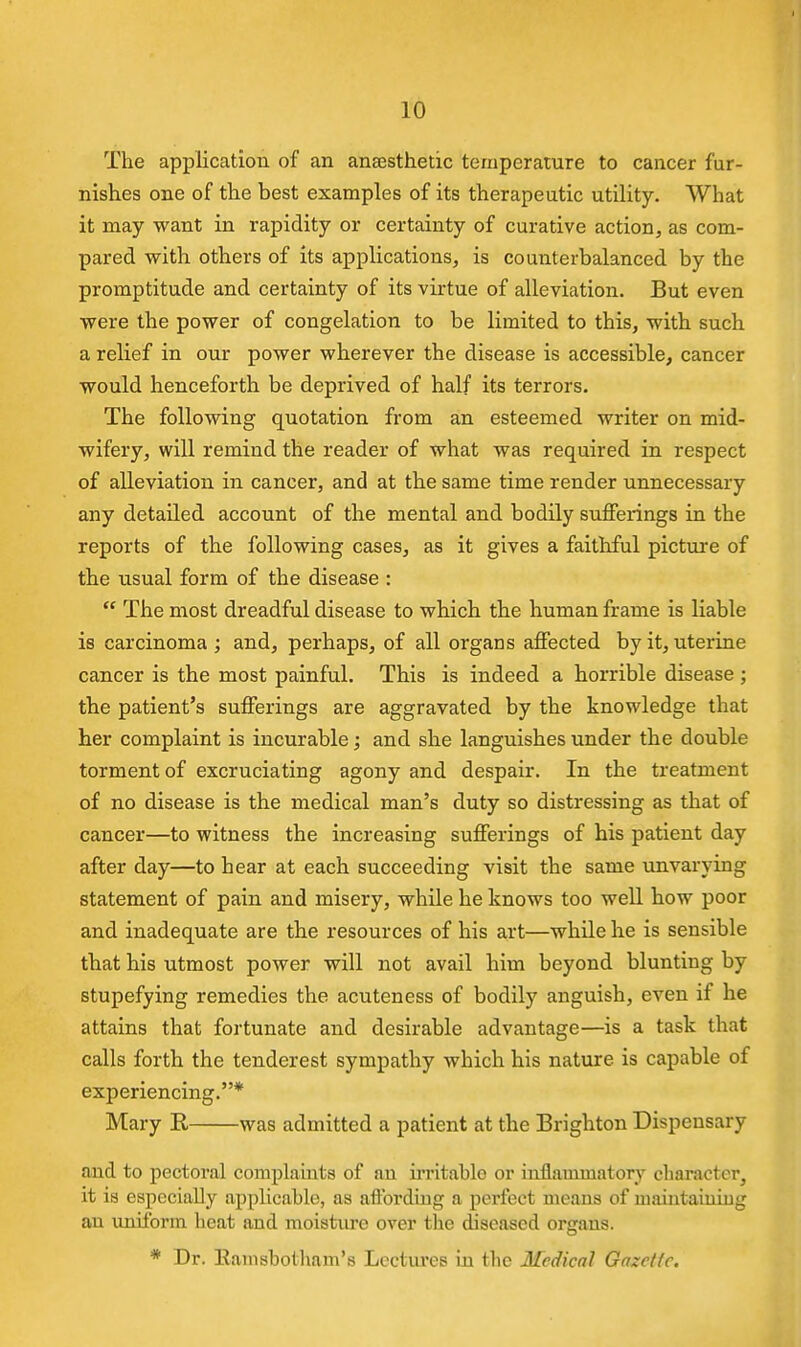 The application of an anaesthetic temperature to cancer fur- nishes one of the best examples of its therapeutic utility. What it may want in rapidity or certainty of curative action, as com- pared with others of its appHcations, is counterbalanced by the promptitude and certainty of its virtue of alleviation. But even were the power of congelation to be limited to this, with such a relief in our power wherever the disease is accessible, cancer would henceforth be deprived of half its terrors. The following quotation from an esteemed writer on mid- wifery, will remind the reader of what was required in respect of alleviation in cancer, and at the same time render unnecessary any detailed account of the mental and bodily suffeiings in the reports of the following cases, as it gives a faithful picture of the usual form of the disease :  The most dreadful disease to which the human frame is liable is carcinoma ; and, perhaps, of all organs affected by it, uterine cancer is the most painful. This is indeed a horrible disease ; the patient's sufferings are aggravated by the knowledge that her complaint is incurable; and she languishes under the double torment of excruciating agony and despair. In the treatment of no disease is the medical man's duty so distressing as that of cancer—to witness the increasing sufferings of his patient day after day—to hear at each succeeding visit the same unvarying statement of pain and misery, while he knows too well how poor and inadequate are the resources of his art—while he is sensible that his utmost power will not avail him beyond blunting by stupefying remedies the acuteness of bodily anguish, even if he attains that fortunate and desirable advantage—is a task that calls forth the tenderest sympathy which his nature is capable of experiencing.* Mary E, was admitted a patient at the Brighton Dispensary and to pectoral complauits of an irritable or inflammatory character^ it is especially applicable, as aftbrdiug a perfect means of u)aiiitaiiiiug an uniform heat and moistiu-e over the diseased organs. * Dr. Eamsbotham's Lectures in the Medical Gazctic.