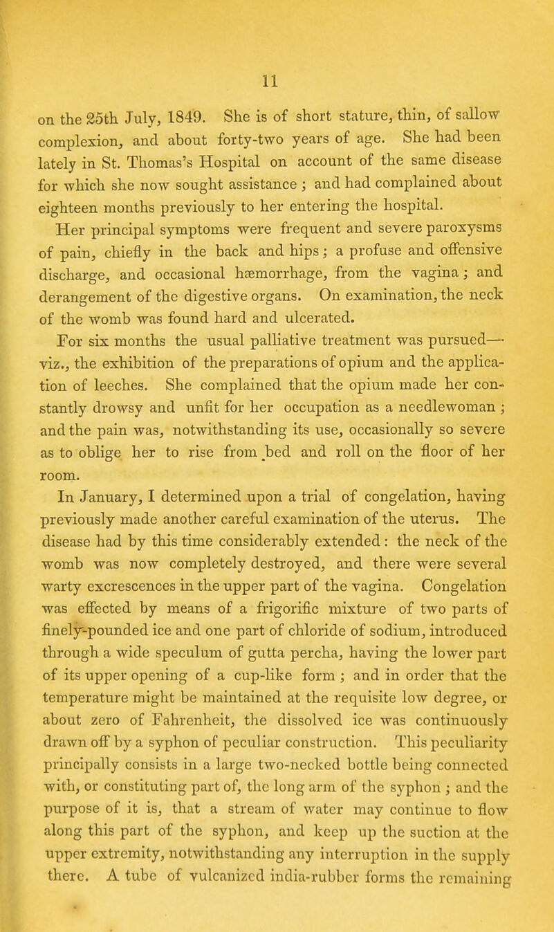 on the 25tli July, 1849. She is of short stature, thin, of sallow complexion^ and about forty-two years of age. She had been lately in St. Thomas's Hospital on account of the same disease for which she now sought assistance ; and had complained about eighteen months previously to her entering the hospital. Her principal symptoms were frequent and severe paroxysms of pain, chiefly in the back and hips; a profuse and offensive discharge, and occasional hcemorrhage, from the vagina; and derangement of the digestive organs. On examination, the neck of the womb was found hard and ulcerated. For six months the nsual palliative treatment was pursued— viz., the exhibition of the preparations of opium and the applica- tion of leeches. She complained that the opium made her con- stantly drowsy and unfit for her occupation as a needlewoman ; and the pain was, notwithstanding its use, occasionally so severe as to oblige her to rise from _bed and roll on the floor of her room. In January, I determined upon a trial of congelation, having previously made another careful examination of the uterus. The disease had by this time considerably extended: the neck of the womb was now completely destroyed, and there were several warty excrescences in the upper part of the vagina. Congelation was effected by means of a frigorific mixture of two parts of finely'-pounded ice and one part of chloride of sodium, introduced through a wide speculum of gutta percha, having the lower part of its upper opening of a cup-like form ; and in order that the temperature might be maintained at the requisite low degree, or about zero of Fahrenheit, the dissolved ice was continuously drawn off by a syphon of peculiar construction. This peculiarity principally consists in a large two-necked bottle being connected with, or constituting part of, the long arm of the syphon ; and the purpose of it is, that a stream of water may continue to flow along this part of the syphon, and keep up the suction at the upper extremity, notwithstanding any interruption in the supply there. A tube of vulcanized india-rubber forms the remaining