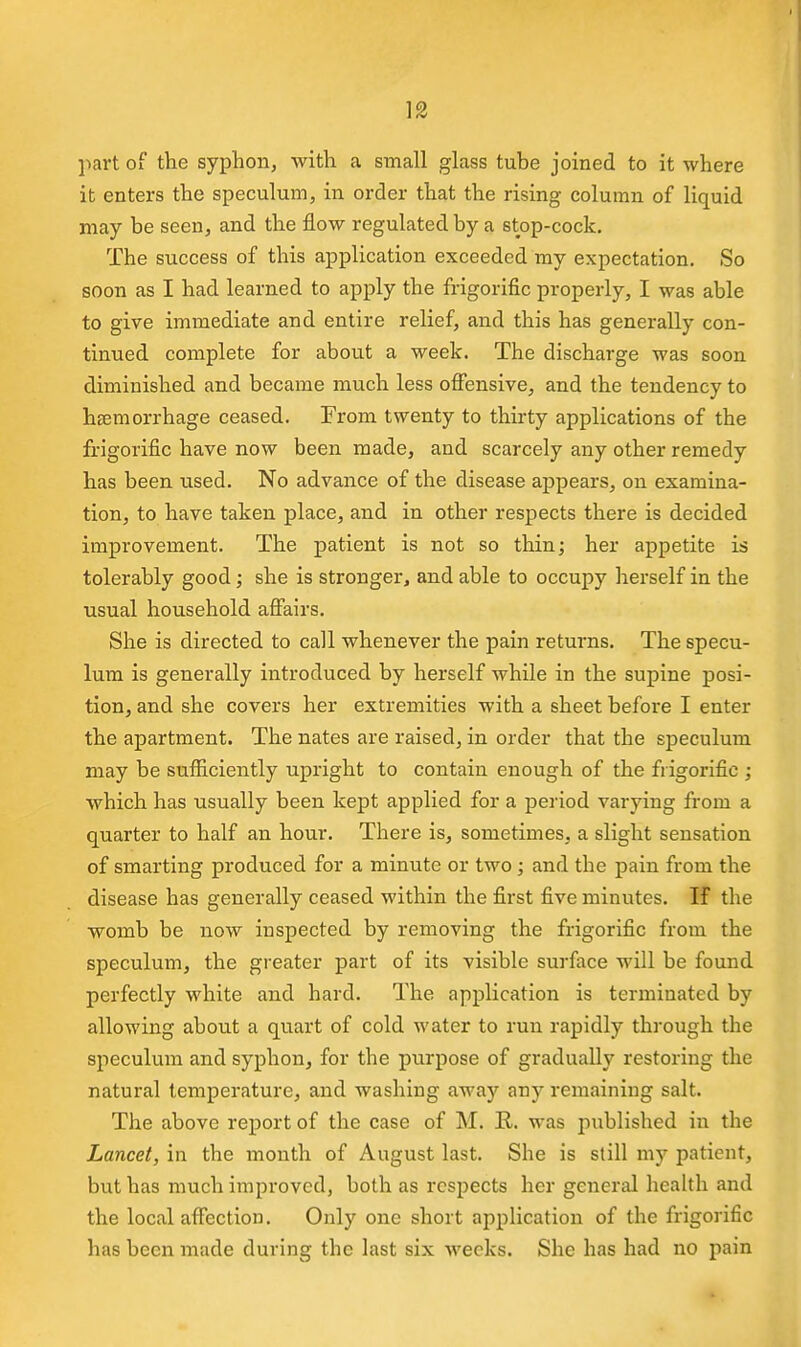 l^art of the syphon, with a small glass tube joined to it where it enters the speculum, in order that the rising column of liquid may be seen, and the flow regulated by a stop-cock. The success of this application exceeded my expectation. So soon as I had learned to apply the frigorific properly, I was able to give immediate and entire relief, and this has generally con- tinued complete for about a week. The discharge was soon diminished and became much less ofiensive, and the tendency to haemorrhage ceased. From twenty to thirty applications of the frigorific have now been made, and scarcely any other remedy has been used. No advance of the disease appears, on examina- tion, to have taken place, and in other respects there is decided improvement. The patient is not so thin; her appetite is tolerably good; she is stronger, and able to occupy herself in the usual household affairs. She is directed to call whenever the pain returns. The specu- lum is generally introduced by herself while in the supine posi- tion, and she covers her extremities with a sheet before I enter the apartment. The nates are raised, in order that the speculum may be sufficiently upright to contain enough of the frigorific ; which has usually been kept applied for a period varying from a quarter to half an hour. There is, sometimes, a slight sensation of smarting produced for a minute or two ; and the pain from the disease has generally ceased within the first five minutes. If the womb be now inspected by removing the frigorific from the speculum, the greater part of its visible surface will be found perfectly white and hard. The application is terminated by allowing about a quart of cold water to run rapidly through the speculum and syphon, for the purpose of gradually restoring the natural temperature, and washing away any remaining salt. The above report of the case of M. E.. was published in the Lancet, in the month of August last. She is still my patient, but has much improved, both as respects her general heaUli and the local affection. Only one short application of the frigorific has been made during the last six weeks. She has had no pain
