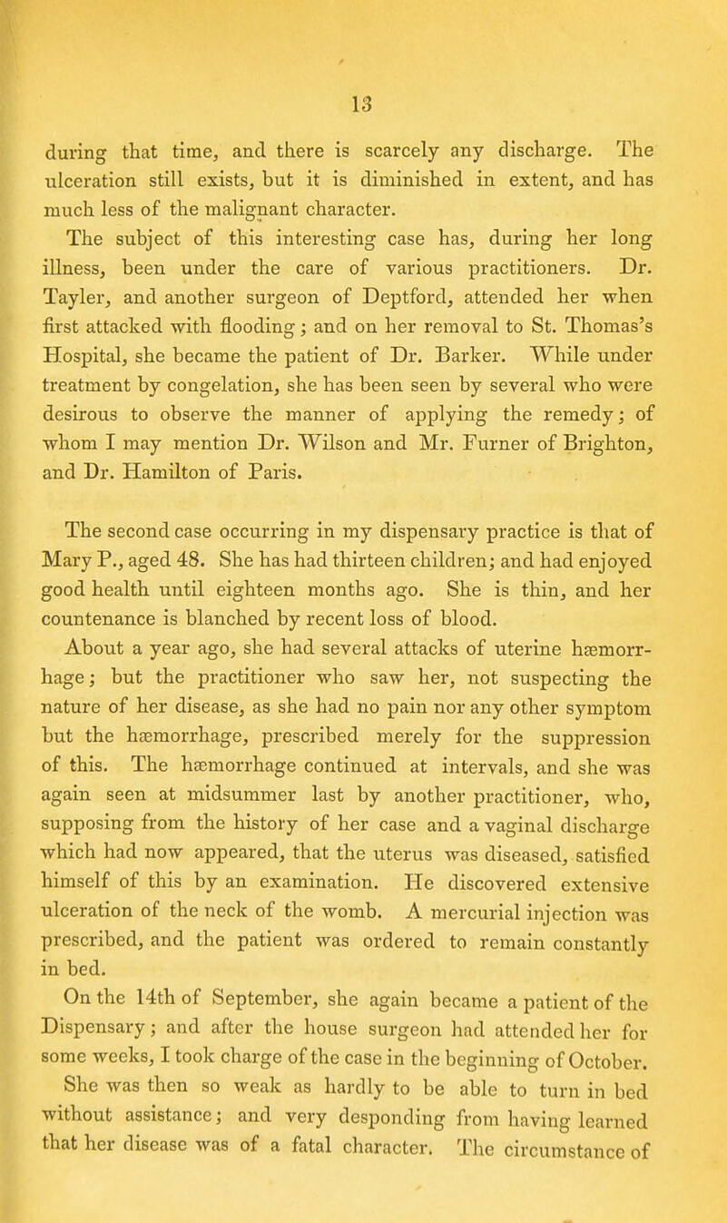 during that time, and there is scarcely any discharge. The ulceration still exists, but it is diminished in extent, and has much less of the malignant character. The subject of this interesting case has, during her long illness, been under the care of various practitioners. Dr. Tayler, and another surgeon of Deptford, attended her when first attacked with flooding; and on her removal to St. Thomas's Hospital, she became the patient of Dr. Barker. While under treatment by congelation, she has been seen by several who were desirous to observe the manner of applying the remedy; of whom I may mention Dr. Wilson and Mr. Turner of Brighton, and Dr. Hamilton of Paris. The second case occurring in my dispensary practice is that of Mary P., aged 48. She has had thirteen children; and had enjoyed good health until eighteen months ago. She is thin, and her countenance is blanched by recent loss of blood. About a year ago, she had several attacks of uterine haemorr- hage ; but the practitioner who saw her, not suspecting the nature of her disease, as she had no pain nor any other symptom but the haemorrhage, prescribed merely for the suppression of this. The haemorrhage continued at intervals, and she was again seen at midsummer last by another practitioner, who, supposing from the history of her case and a vaginal discharge which had now appeared, that the uterus was diseased, satisfied himself of this by an examination. He discovered extensive ulceration of the neck of the womb. A mercurial injection was prescribed, and the patient was ordered to remain constantly in bed. On the 14th of September, she again became a patient of the Dispensary; and after the house surgeon had attended her for some weeks, I took charge of the case in the beginning of October. She was then so weak as hardly to be able to turn in bed without assistance; and very desponding from having learned that her disease was of a fatal character. The circumstance of