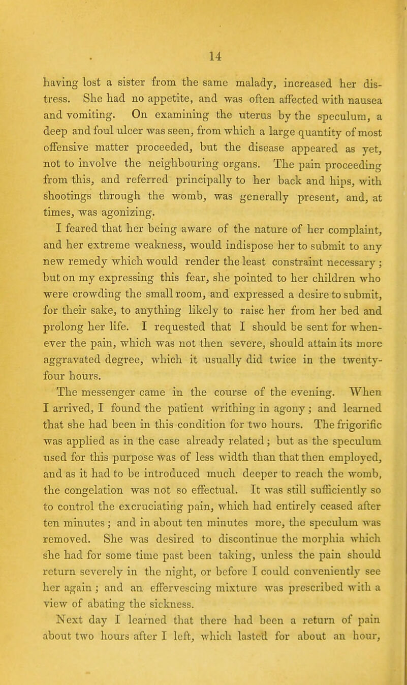 having lost a sister from the same malady, increased her dis- tress. She had no appetite, and was often affected with nausea and vomiting. On examining the uterus by the speculum, a deep and foul ulcer was seen, from which a large quantity of most offensive matter proceeded, but the disease appeared as yet, not to involve the neighbouring organs. The pain proceeding from this, and referred principally to her back and hips, with shootings through the womb, was generally present, and, at times, was agonizing. I feared that her being aware of the nature of her complaint, and her extreme weakness, would indispose her to submit to any new remedy which would render the least constraint necessary ; but on my expressing this fear, she pointed to her children who were crowding the small room, and expressed a desire to submit, for their sake, to anything likely to raise her from her bed and prolong her life. I requested that I should be sent for when- ever the pain, which was not then severe, should attain its more aggravated degree, which it usually did twice in the twenty- four hours. The messenger came in the course of the evening. When I arrived, I found the patient writhing in agony; and learned that she had been in this condition for two hours. The frigorific was applied as in the case already related; but as the speculum used for this purpose was of less width than that then employed, and as it had to be introduced much deeper to reach the womb, the congelation was not so effectual. It was still sufficiently so to control the excruciating pain, which had entirely ceased after ten minutes; and in about ten minutes more, the speculum was removed. She was desired to discontinue the morphia which she had for some time past been taking, unless the pain should return severely in the night, or before I could conveniently see her again ; and an effervescing mixture was prescribed with a view of abating the sickness. Next day I learned that there had been a return of pain about two hours after I left, M'hich lasted for about an hour,