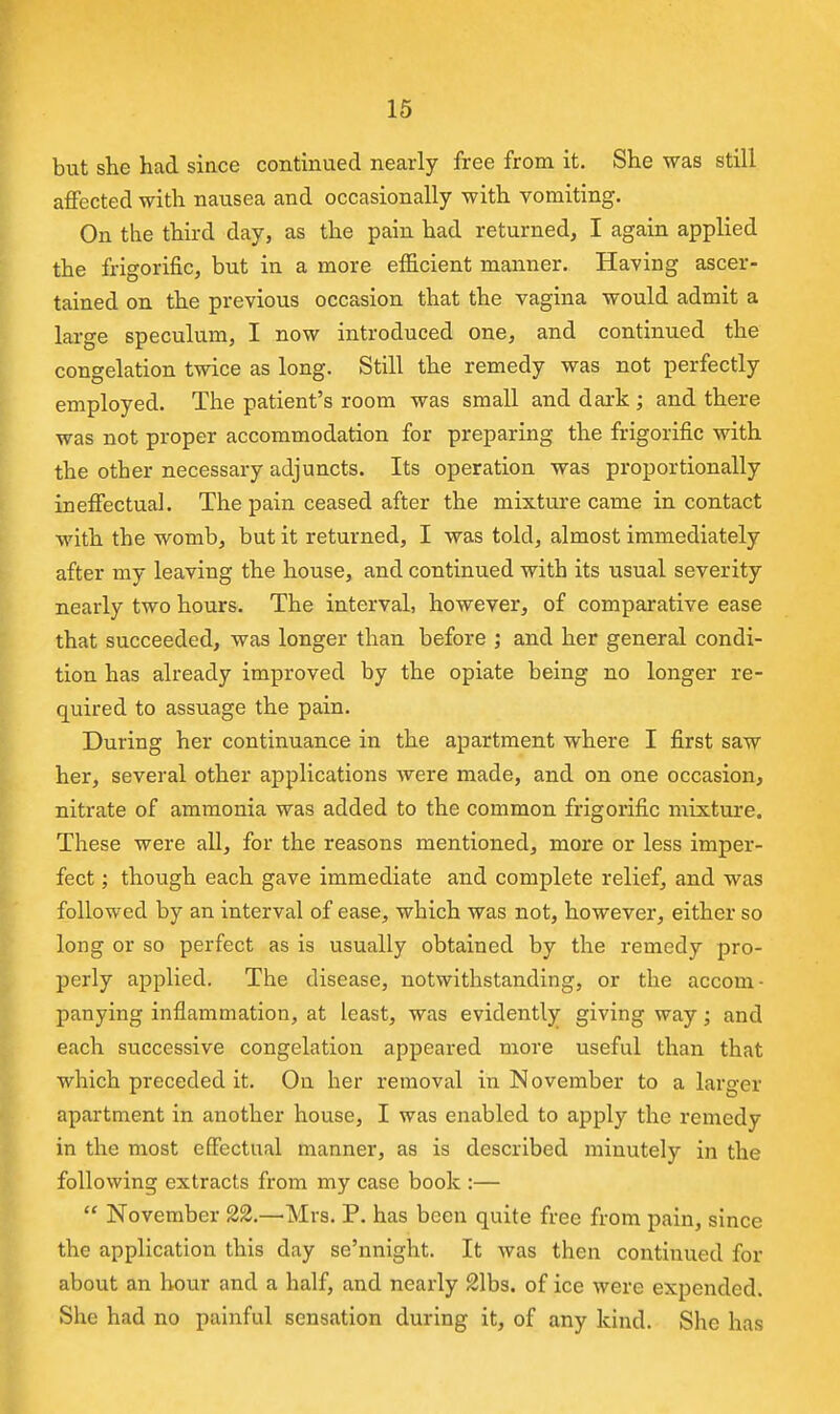 but she had since continued nearly free from it. She was still affected with nausea and occasionally with vomiting. On the third day, as the pain had returned, I again applied the frigorific, but in a more efficient manner. Having ascer- tained on the previous occasion that the vagina would admit a large speculum, I now introduced one, and continued the congelation twice as long. Still the remedy was not perfectly employed. The patient's room was small and dark ; and there was not proper accommodation for preparing the frigorific with the other necessary adjuncts. Its operation was proportionally ineffectual. The pain ceased after the mixture came in contact with the womb, but it returned, I was told, almost immediately after my leaving the house, and continued with its usual severity nearly two hours. The interval, however, of comparative ease that succeeded, was longer than before ; and her general condi- tion has already improved by the opiate being no longer re- quired to assuage the pain. During her continuance in the apartment where I first saw her, several other applications were made, and on one occasion, nitrate of ammonia was added to the common frigorific mixture. These were all, for the reasons mentioned, more or less imper- fect ; though each gave immediate and complete relief, and was followed by an interval of ease, which was not, however, either so long or so perfect as is usually obtained by the remedy pro- perly applied. The disease, notwithstanding, or the accom- panying inflammation, at least, was evidently giving way; and each successive congelation appeared more useful than that which preceded it. On her removal in November to a larger apartment in another house, I was enabled to apply the remedy in the most effectual manner, as is described minutely in the following extracts from my case book :—  November 22.—Mrs. P. has been quite free from pain, since the application this day se'nnight. It was then continued for about an hour and a half, and nearly 21bs. of ice were expended. She had no painful sensjvtion during it, of any kind. She has