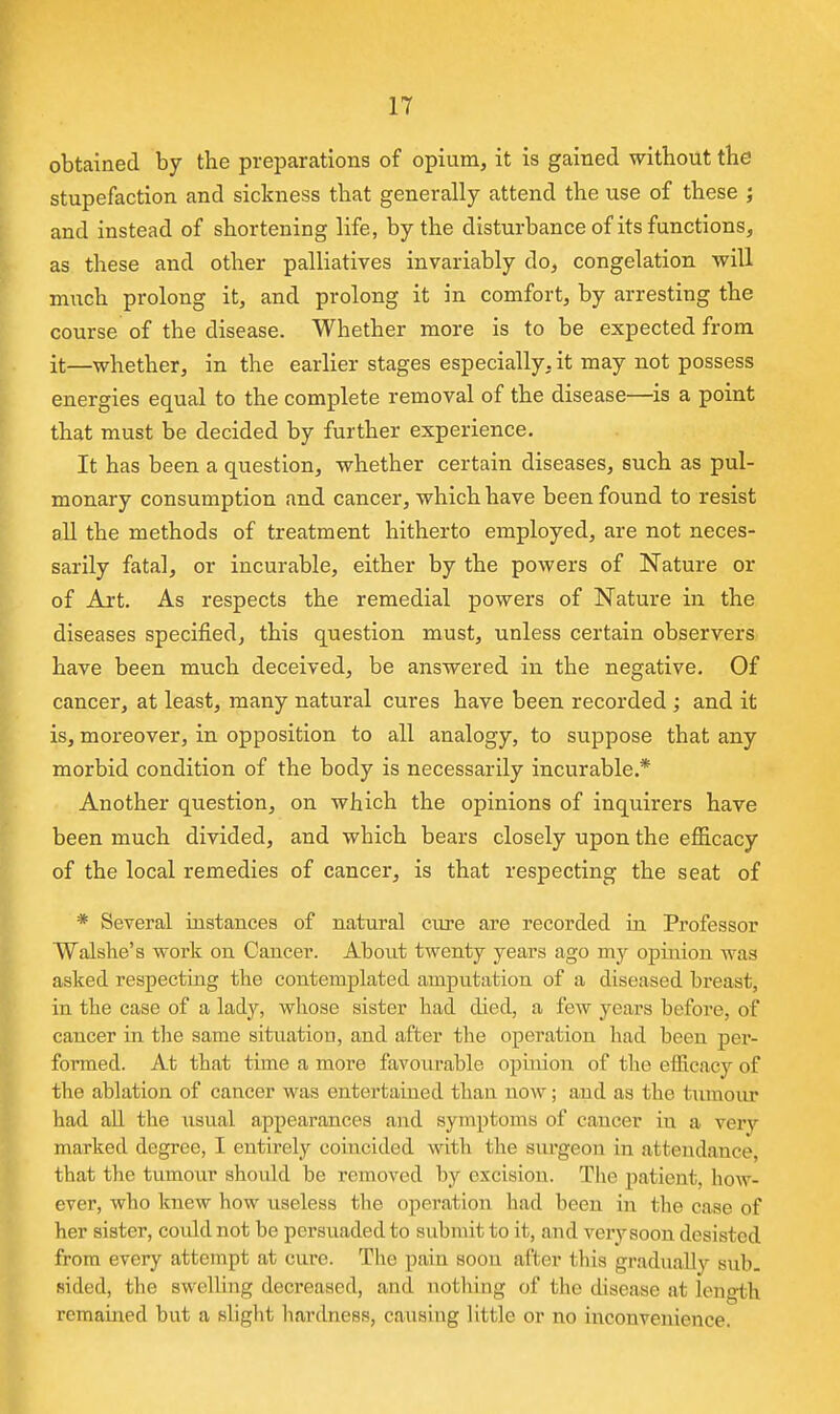 obtained by the preparations of opium, it is gained without the stupefaction and sickness that generally attend the use of these ; and instead of shortening life, by the disturbance of its functions, as these and other palliatives invariably do, congelation will much prolong it, and prolong it in comfort, by arresting the course of the disease. Whether more is to be expected from it—whether, in the earlier stages especially, it may not possess energies equal to the complete removal of the disease—^is a point that must be decided by further experience. It has been a question, whether certain diseases, such as pul- monary consumption and cancer, which have been found to resist all the methods of treatment hitherto employed, are not neces- sarily fatal, or incurable, either by the powers of Nature or of Art. As respects the remedial powers of Nature in the diseases specified, this question must, unless certain observers have been much deceived, be answered in the negative. Of cancer, at least, many natural cures have been recorded ; and it is, moreover, in opposition to all analogy, to suppose that any morbid condition of the body is necessarily incurable.* Another question, on which the opinions of inquirers have been much divided, and which bears closely upon the efiicacy of the local remedies of cancer, is that respecting the seat of * Several instances of natural cure are recorded in Professor Walshe's work on Cancer. About twenty years ago my opinion was asked respecting the contemplated amputation of a diseased breast, in the case of a lady, whose sister had died, a few years before, of cancer in the same situation, and after the operation had been per- formed. At that time a more favourable opinion of the efficacy of the ablation of cancer was entertained thau now; and as the tumoiu* had all the \i3ual appearances and symptoms of cancer iu a very marked degree, I entirely coincided with the surgeon in attendance, that the tumour should be removed by excision. The patient, how- ever, who knew how useless the operation had been in the case of her sister, coidd not be persuaded to submit to it, and very soon desisted from every attempt at cure. The pain soon after this gradually sub. sided, the swelling decreased, and nothing of tlie disease at length remamed but a slight liardness, causing little or no inconvenience.