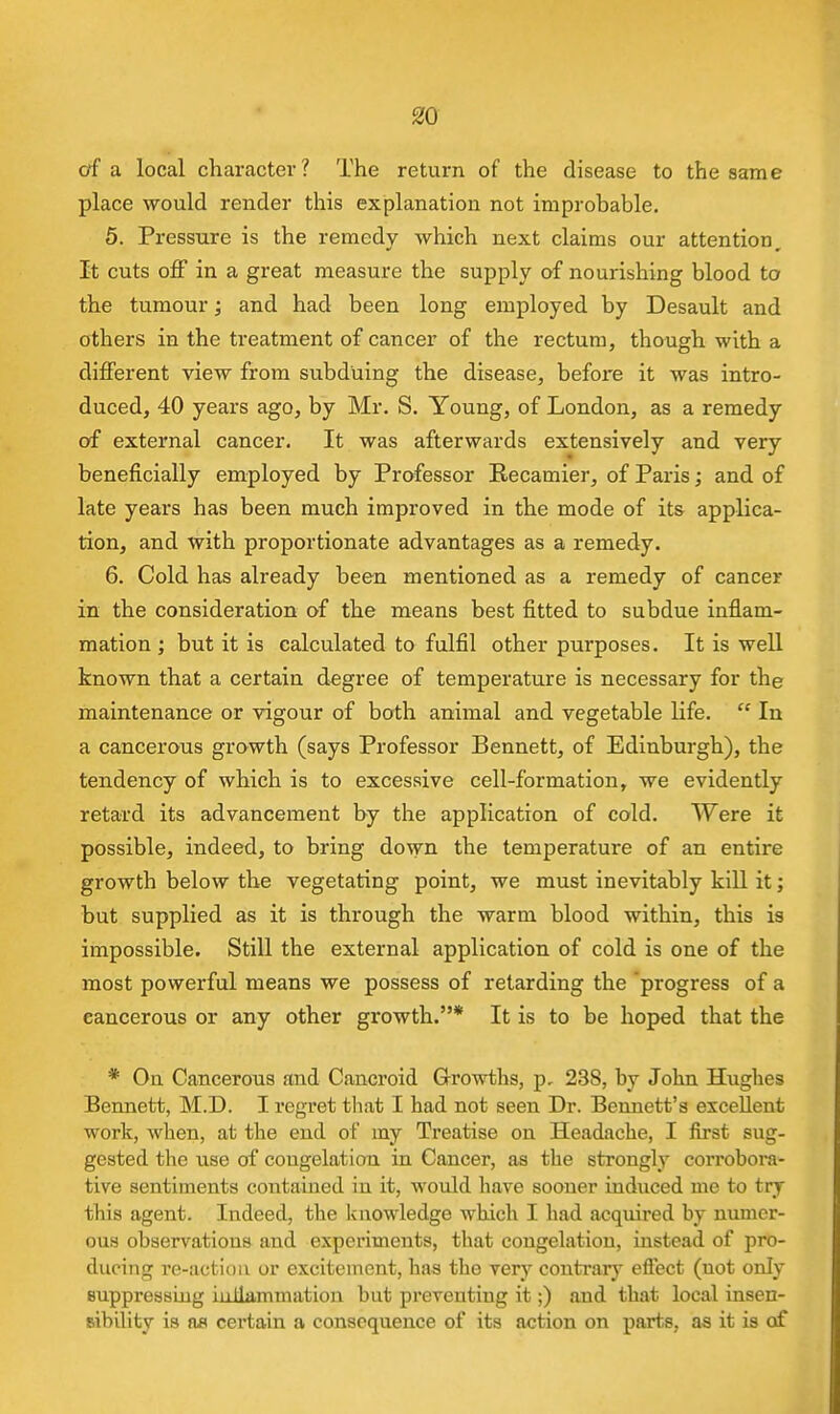 of a local character? The return of the disease to the same place would render this explanation not improbable, 5. Pressure is the remedy which next claims our attention. It cuts off in a great measure the supply of nourishing blood to the tumour; and had been long employed by Desault and others in the treatment of cancer of the rectum, though with a different view from subduing the disease, before it was intro- duced, 40 years ago, by Mr. S. Young, of London, as a remedy of external cancer. It was afterwards extensively and very beneficially employed by Professor Recamier, of Paris; and of late years has been much improved in the mode of its applica- tion, and with proportionate advantages as a remedy. 6. Cold has already been mentioned as a remedy of cancer in the consideration of the means best fitted to subdue inflam- mation ; but it is calculated to fulfil other purposes. It is well known that a certain degree of temperature is necessary for the maintenance or vigour of both animal and vegetable life.  In a cancerous growth (says Professor Bennett, of Edinburgh), the tendency of which is to excessive cell-formation, we evidently retard its advancement by the application of cold. Were it possible, indeed, to bring down the temperature of an entire growth below the vegetating point, we must inevitably kill it; but supplied as it is through the warm blood within, this is impossible. Still the external application of cold is one of the most powerful means we possess of retarding the 'progress of a cancerous or any other growth.* It is to be hoped that the * On Cancerous and Cancroid Growths, p, 238, by John Hughes Bennett, M.D. I regret that I had not seen Dr. Bennett's excellent work, when, at the end of my Treatise on Headache, I first sug- gested the use of congelation in Cancer, as the strongly corrobora- tive sentiments contained in it, would have sooner induced me to try this agent. Indeed, the knowledge which I had acquired by numer- ous observations and experiments, that congelation, instead of pro- ducing re-action or excitement, has the very contrary effect (not only Buppressiug iuilammation but preventing it;) and that local insen- sibility is OS certain a consequence of its action on parts, as it is of