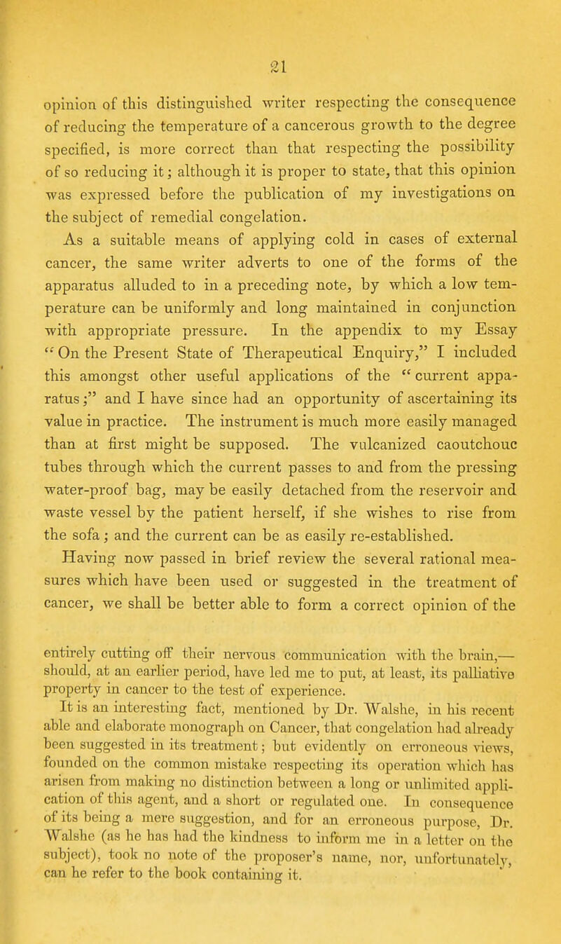 opinion of this distinguished writer respecting the consequence of reducing the temperature of a cancerous growth to the degree specified, is more correct than that respecting the possibility of so reducing it; although it is proper to state, that this opinion was expressed before the publication of my investigations on the subject of remedial congelation. As a suitable means of applying cold in cases of external cancer, the same writer adverts to one of the forms of the apparatus alluded to in a preceding note, by which a low tem- perature can be uniformly and long maintained in conjunction with appropriate pressure. In the appendix to my Essay  On the Present State of Therapeutical Enquiry, I included this amongst other useful applications of the  current appa- ratus and I have since had an opportunity of ascertaining its value in practice. The instrument is much more easily managed than at first might be supposed. The vulcanized caoutchouc tubes through which the current passes to and from the pressing water-proof bag, may be easily detached from the reservoir and waste vessel by the patient herself, if she wishes to rise from the sofa; and the current can be as easily re-established. Having now passed in brief review the several rational mea- sures which have been used or suggested in the treatment of cancer, we shall be better able to form a correct opinion of the entu-ely cuttmg ofF their nervous communication with the brain,— should, at au earlier period, have led me to put, at least, its palUative property in cancer to the test of experience. It is an interestmg fact, mentioned by Dr. Walshe, in his recent able and elaborate monograph on Cancer, that congelation had already been suggested in its treatment; but evidently on erroneous views, founded on the common mistake respecting its operation wliich has arisen from making no distinction between a long or unlimited appli- cation of tliis agent, and a short or regulated one. lu consequence of its being a mere suggestion, and for an erroneous purpose. Dr. Walshe (as he has had the kindness to mform me in a letter on the subject), took no note of the proposer's name, nor, unfortunately, can he refer to the book containing it.