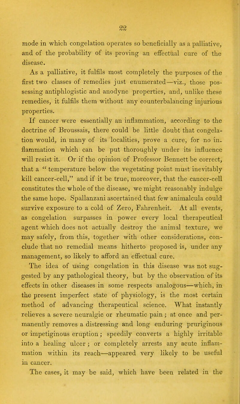 mode in which congelation operates so beneficially as a palliative, and of the probability of its proving an effectual cure of the disease. As a palliative, it fulfils most completely the purposes of the first two classes of remedies just enumerated—viz., those pos- sessing antiphlogistic and anodyne properties, and, unlike these remedies, it fulfils them without any counterbalancing injurious properties. If cancer were essentially an inflammation, according to the doctrine of Broussais, there could be little doubt that congela- tion would, in many of its localities, prove a cure, for no in- flammation which can be put thoroughly under its influence will resist it. Or if the opinion of Professor Bennett be correct, that a  temperature below the vegetating point must inevitably kill cancer-cell, and if it be true, moreover, that the cancer-cell constitutes the whole of the disease, we might reasonably indulge the same hope. Spallanzani ascertained that few animalcula could survive exposure to a cold of Zero, Fahrenheit. At all events, as congelation surpasses in power every local therapeutical agent which does not actually destroy the animal texture, we may safely, from this, together with other considerations, con- clude that no remedial means hitherto proposed is, under any management, so likely to afford an effectual cure. The idea of using congelation in this disease was not sug- gested by any pathological theory, but by the observation of its efiects in other diseases in some respects analogous—which, in the present imperfect state of physiology, is the most certain method of advancing therapeutical science. What instantly relieves a severe neuralgic or rheumatic pain ; at once and per- manently removes a distressing and long enduring pruriginous or impetiginous eruption; speedily converts a highly irritable into a healing ulcer ; or completely arrests any acute inflam- mation within its reach—appeared very likely to be useful in cancer. The cases, it may be said, which have been related in the
