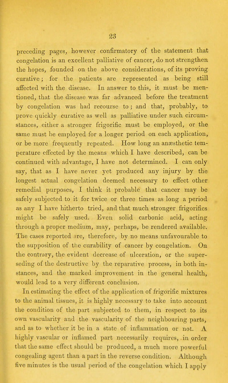 preceding pages, however confirmatory of the statement that congelation is an excellent palliative of cancer, do not strengthen the hopes, founded on the above considerations, of its proving curative; for the patients are represented as being still affected with the disease. In answer to this, it must be men- tioned, that the disease was far advanced before the treatment by congelation was had recourse to; and that, probably, to prove quickly curative as well as palliative under such circum- stances, either a stronger frigorific must be employed, or the same must be employed for a longer period on each application, or be more frequently repeated. How long an anaesthetic tem- perature effected by the means which I have described, can be continued with advantage, I have not determined. I can only say, that as I have never yet produced any injury by the longest actual congelation deemed necessary to effect other remedial purposes, I think it probable that cancer may be safely subjected to it for twice or three times as long a period as any I have hitherto tried, and that much stronger frigorifics might be safely used. Even solid carbonic acid, acting through a proper medium, may, perhaps, be rendered available. The cases reported are, therefore, by no means unfavourable to the supposition of the curability of cancer by congelation. On the contrary, the evident decrease of ulceration, or the super- seding of the destructive by the reparative process, in both in- stances, and the marked improvement in the general health, would lead to a very different conclusion. In estimating the effect of the application of frigorific mixtures to the animal tissues, it is highly necessary to take into account the condition of the part subjected to them, in respect to its own vascularity and the vascularity of the neighbouring parts, and as to whether it be in a state of inflammation or not. A highly vascular or inflamed part necessarily requires, in order that the same effect should be produced, a much more powerful congealing agent than a part in the reverse condition. Although five minutes is the usual period of the congelation which I apply