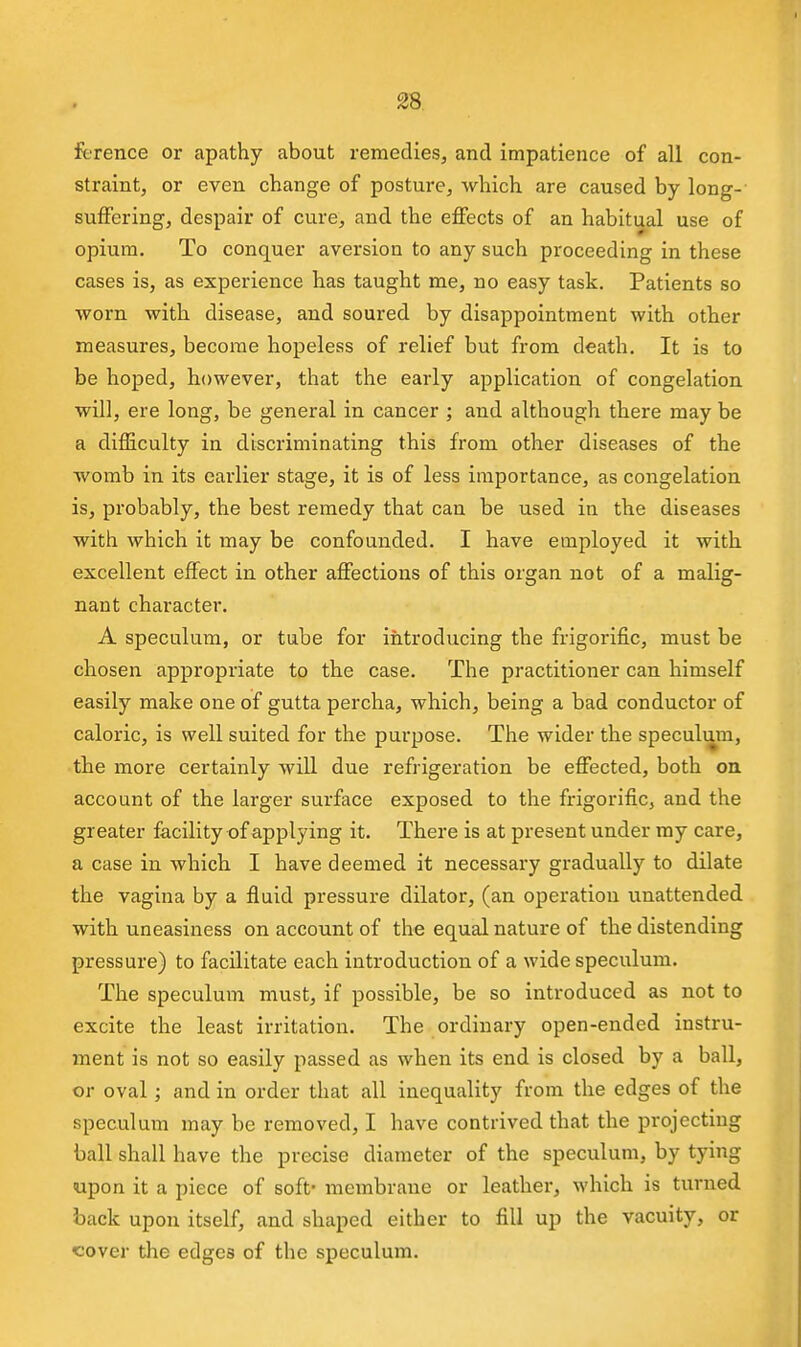 fi-Tence or apathy about remedies, and impatience of all con- straint, or even change of posture, which are caused by long- suffering, despair of cure, and the effects of an habitual use of opium. To conquer aversion to any such proceeding in these cases is, as experience has taught me, no easy task. Patients so worn with disease, and soured by disappointment with other measures, become hopeless of relief but from death. It is to be hoped, however, that the early application of congelation will, ere long, be general in cancer ; and although there may be a difficulty in discriminating this from other diseases of the womb in its earlier stage, it is of less importance, as congelation is, probably, the best remedy that can be used in the diseases with which it may be confounded. I have employed it with excellent effect in other affections of this organ not of a malig- nant character. A speculum, or tube for introducing the frigorific, must be chosen appropriate to the case. The practitioner can himself easily make one of gutta percha, which, being a bad conductor of caloric, is well suited for the purpose. The wider the speculmn, the more certainly will due refrigeration be effected, both oa account of the larger surface exposed to the frigorific, and the greater facility of applying it. There is at present under my care, a case in which I have deemed it necessary gradually to dilate the vagina by a fluid pressure dilator, (an operation unattended with uneasiness on account of the equal nature of the distending pressure) to facilitate each introduction of a wide speculum. The speculum must, if possible, be so introduced as not to excite the least irritation. The ordinary open-ended instru- ment is not so easily passed as when its end is closed by a ball, or oval; and in order that all inequality from the edges of the speculum may be removed, I have contrived that the projecting ball shall have the precise diameter of the speculum, by tying upon it a piece of soft* membrane or leather, which is turned back upon itself, and shaped either to fill up the vacuity, or cover the edges of the speculum.