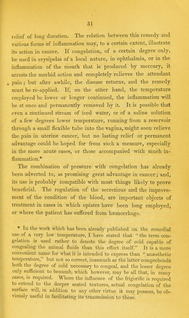relief of long duration. The relation between this remedy and various forms of inflammation may, to a certain extent, illustrate its action in cancer. If congelation, of a certain degree only, be used in erysipelas of a local nature, in ophthalmia, or in the inflammation of the mouth that is produced by mercury, it arrests the morbid action and completely relieves the attendant . pain; but after awhile, the disease returns, and the remedy must be re-applied. If, on the other hand, the temperature employed be lower or longer continued, the inflammation will be at once and permanently removed by it. It is possible that even a continued stream of iced water, or of a saline solution of a few degrees lower temperature, running from a reservoir through a small flexible tube into the vagina, might soon relieve the pain in uterine cancer, but no lasting relief or permanent advantage could be hoped for from such a measure, especially in the more acute cases, or those accompanied with much in- flammation.* The combination of pressure with congelation has already been adverted to, as promising great advantage in cancer; and, its use is probably compatible with most things likely to prove beneficial. The regulation of the secretions and the improve- ment of the condition of the blood, are important objects of treatment in cases in which opiates have been long employed, or where the patient has suffered from haemorrhage. * In the work which has been already published on the remedial use of a very low temperatm-e, I have stated that  the tenn con- gelation is used rather to denote the degree of cold capable of congealmg the animal fluids than this effect itself. It is a more convenient name for what it is intended to express than  anresthetic temperature, but not so correct, inasmuch as tlie latter comprehends both the degree of cold necessary to congeal, and the lesser degree only sufficient to benumb, which however, may be aU that, in many cases, is requu-ed. Where the influence of the frigorific is required to extend to the deeper seated textures, actual congelation of the surface will, in addition to any other virtue it may possess, be ob- viously useful in facihtating its transmission to these.