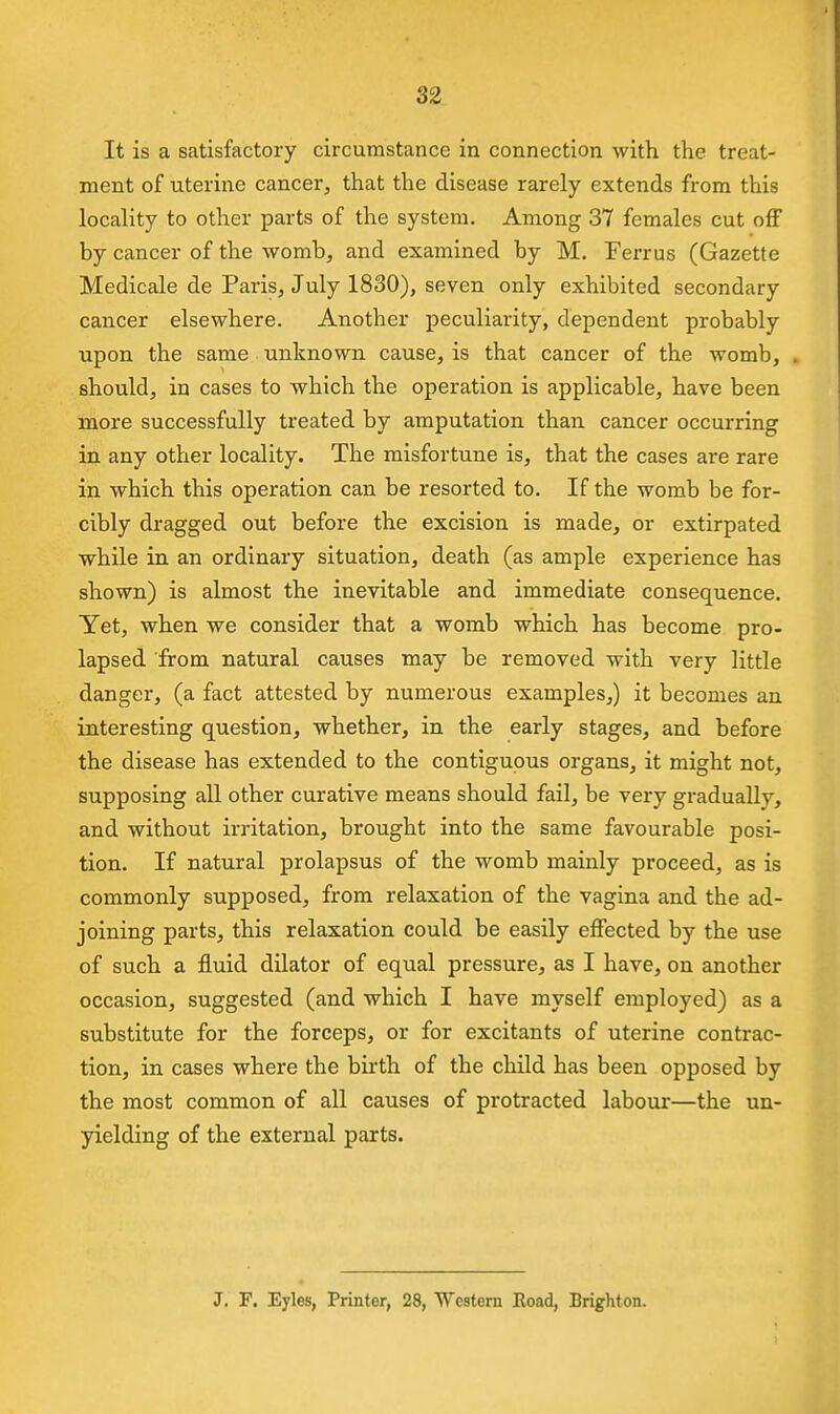 It is a satisfactory circumstance in connection with the treat- ment of uterine cancer, that the disease rarely extends from this locality to other parts of the system. Among 37 females cut off by cancer of the womb, and examined by M. Ferrus (Gazette Medicale de Paris, July 1830), seven only exhibited secondary cancer elsewhere. Another peculiarity, dependent probably upon the same unknown cause, is that cancer of the womb, , should, in cases to which the operation is applicable, have been more successfully treated by amputation than cancer occurring in any other locality. The misfortune is, that the cases are rare in which this operation can be resorted to. If the womb be for- cibly dragged out before the excision is made, or extirpated while in an ordinary situation, death (as ample experience has shown) is almost the inevitable and immediate consequence. Yet, when we consider that a womb which has become pro- lapsed from natural causes may be removed with very little danger, (a fact attested by numerous examples,) it becomes an interesting question, whether, in the early stages, and before the disease has extended to the contiguous organs, it might not, supposing aU other curative means should fail, be very gradually, and without irritation, brought into the same favourable posi- tion. If natural prolapsus of the womb mainly proceed, as is commonly supposed, from relaxation of the vagina and the ad- joining parts, this relaxation could be easily effected by the use of such a fluid dilator of equal pressure, as I have, on another occasion, suggested (and which I have myself employed) as a substitute for the forceps, or for excitants of uterine contrac- tion, in cases where the birth of the child has been opposed by the most common of all causes of protracted labour—the un- yielding of the external parts. J. F. Eyles, Printer, 28, Western Road, Brighton.