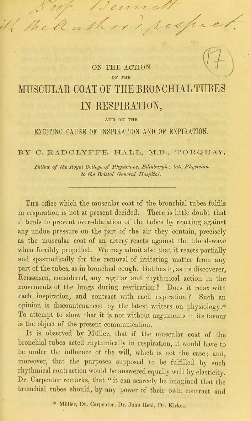ON THE ACTION OF THE MUSCULAR COAT OF THE BRONCHIAL TUBES IN RESPIRATION, AND ON THE EXCITING CAUSE OF INSPIRATION AND OF EXPIRATION. BY C. RADCLYFFE HALL, M.D., TORQUAY, Fellow of the Royal College of Physicians, Edinburgh; late Physician to the Bristol General Hospital. The office which the muscular coat of the bronchial tubes fulfils in respiration is not at present decided. There is little doubt that it tends to prevent over-dilatation of the tubes by reacting against any undue pressure on the part of the air they contain, precisely as the muscular coat of an artery reacts against the blood-vt'ave when forcibly propelled. We may admit also that it reacts partially and spasmodically for the removal of irritating matter from any part of the tubes, as in bronchial cough. But has it, as its discoverer, Reisseisen, considered, any regular and rhythmical action in the movements of the lungs during respiration ? Does it relax with each inspiration, and contract with each expiration ? Such an opinion is discountenanced by the latest writers on physiology.* To attempt to show that it is not without arguments in its favour is the object of the present communication. It is observed by Miiller, that if the muscular coat of the bronchial tubes acted rhythmically in respiration, it would have to be under the influence of the will, which is not the case; and, moreover, that the purposes supposed to be fulfilled by such rhythmical contraction would be answered equally well by elasticity. Dr. Carpenter remarks, that it can scarcely be imagined that the bronchial tubes should, by any power of their own, contract and * Miiller, Dr. Carpenter, Dr. John Reid, Dr. Kirkes.