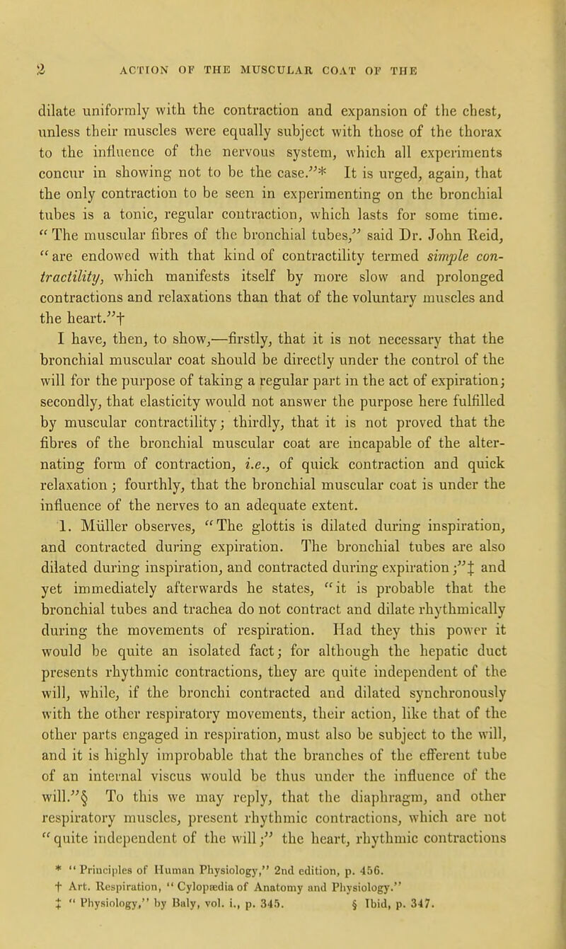 dilate uniformly with the contraction and expansion of the chest, unless their muscles were equally subject with those of the thorax to the influence of the nervous system, which all experiments concur in showing- not to be the case.* It is urged, again, that the only contraction to be seen in experimenting on the bronchial tubes is a tonic, regular contraction, which lasts for some time.  The muscular fibres of the bronchial tubes, said Dr. John Reid,  are endowed with that kind of contractility termed simple con- tractility, which manifests itself by more slow and prolonged contractions and relaxations than that of the voluntary muscles and the heart.t I have, then, to show,—firstly, that it is not necessary that the bronchial muscular coat should be directly under the control of the will for the purpose of taking a regular part in the act of expiration; secondly, that elasticity would not answer the purpose here fulfilled by muscular contractility; thirdly, that it is not proved that the fibres of the bronchial muscular coat are incapable of the alter- nating form of contraction, i.e., of quick contraction and quick relaxation ; fourthly, that the bronchial muscular coat is under the influence of the nerves to an adequate extent. 1. Miiller observes, The glottis is dilated during inspiration, and contracted during expiration. The bronchial tubes are also dilated during inspiration, and contracted during expiration and yet immediately afterwards he states, it is probable that the bronchial tubes and trachea do not contract and dilate rhythmically during the movements of respiration. Had they this power it would be quite an isolated fact; for although the hepatic duct presents rhythmic contractions, they are quite independent of the will, while, if the bronchi contracted and dilated synchronously with the other respiratory movements, their action, like that of the other parts engaged in respiration, must also be subject to the will, and it is highly improbable that the branches of the efferent tube of an internal viscus would be thus under the influence of the will.§ To this we may reply, that the diaphragm, and other respiratory muscles, present rhythmic contractions, which are not  quite independent of the will; the heart, rhythmic contractions *  Principles of Human Physiology, 2nd edition, p. 456. t Art. Respiration,  Cylopredia of Anatomy and Physiology. X  Physiology, by Baly, vol. i., p. 34.5. § Ibid, p. 347.