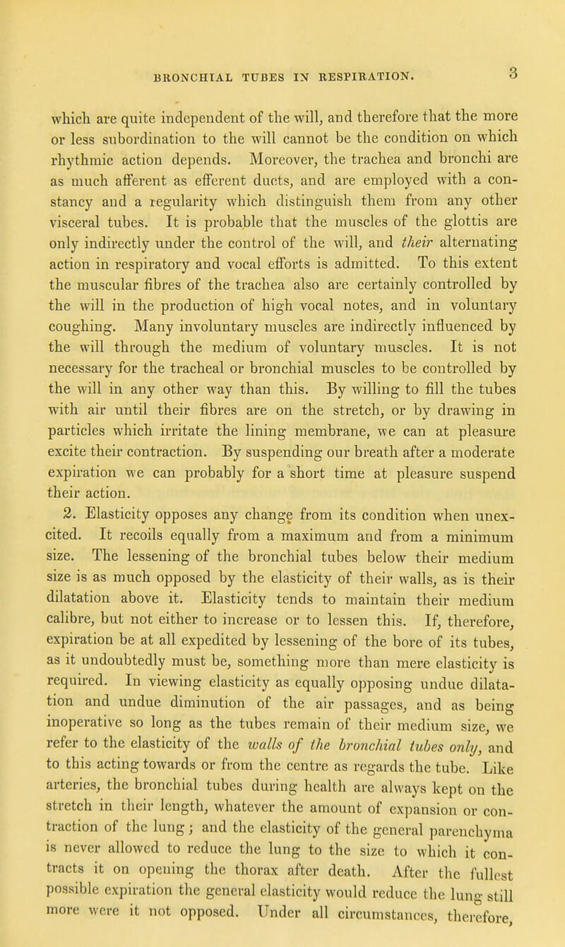 3 which are quite independent of the will, and therefore that the more or less subordination to the will cannot be the condition on which rhythmic action depends. Moreover, the trachea and bronchi are as much afferent as efferent ducts, and are employed with a con- stancy and a regularity which distinguish them from any other visceral tubes. It is probable that the muscles of the glottis are only indirectly under the control of the will, and their alternating action in respiratory and vocal efforts is admitted. To this extent the muscular fibres of the trachea also are certainly controlled by the will in the production of high vocal notes, and in voluntary coughing. Many involuntary muscles are indirectly influenced by the will through the medium of voluntary muscles. It is not necessary for the tracheal or bronchial muscles to be controlled by the will in any other way than this. By willing to fill the tubes with air until their fibres are on the stretch, or by drawing in particles which irritate the lining membrane, we can at pleasure excite their contraction. By suspending our breath after a moderate expiration we can probably for a short time at pleasure suspend their action. 2. Elasticity opposes any change from its condition when unex- cited. It recoils equally from a maximum and from a minimum size. The lessening of the bronchial tubes below their medium size is as much opposed by the elasticity of their walls, as is their dilatation above it. Elasticity tends to maintain their medium calibre, but not either to increase or to lessen this. If, therefore, expiration be at all expedited by lessening of the bore of its tubes, as it undoubtedly must be, something more than mere elasticity is required. In viewing elasticity as equally opposing undue dilata- tion and undue diminution of the air passages, and as being inoperative so long as the tubes remain of their medium size, we refer to the elasticity of the walls of the bronchial tubes only, and to this acting towards or from the centre as regards the tube. Like arteries, the bronchial tubes during health are always kept on the stretch in their length, whatever the amount of expansion or con- traction of the lung; and the elasticity of the general parenchyma is never allowed to reduce the lung to the size to which it con- tracts it on opening the thorax after death. After the fullest possible expiration the general elasticity would reduce the lung still more were it not opposed. Under all circumstances, theiefore,