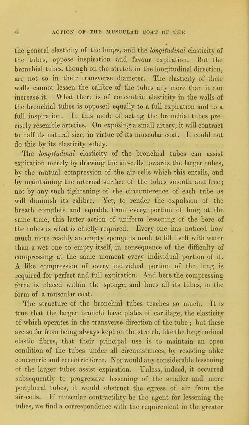 the general elasticity of the lungs, and the longitudinal elasticity of the tubes, oppose inspiration and favour expiration. But the bronchial tubes, though on the stretch in the longitudinal direction, are not so in their transverse diameter. The elasticity of their walls cannot lessen the calibre of the tubes any more than it can increase it. What there is of concentric elasticity in the walls of the bronchial tubes is opposed equally to a full expiration and to a full inspiration. In this mode of acting the bronchial tubes pre- cisely resemble ai'teries. On exposing a small artery, it will contract to half its natural size, in virtue of its muscular coat. It could not do this by its elasticity solely. The longitudinal elasticity of the bronchial tubes can assist expiration merely by drawing the air-cells towards the larger tubes, by the mutual compression of the air-cells which this entails, and by maintaining the internal surface of the tubes smooth and free; not by any such tightening of the circumference of each tube as will diminish its calibre. Yet, to render the expulsion of the breath complete and equable from every portion of lung at the same time, this latter action of uniform lessening of the bore of the tubes is what is chiefly required. Every one has noticed how much more readily an empty sponge is made to fill itself with water than a wet one to empty itself, in consequence of the difficulty of compressing at the same moment every individual portion of it. A like compression of every individual portion of the lung is required for perfect and full expiration. And here the compressing force is placed within the sponge, and lines all its tubes, in the form of a muscular coat. The structure of the bronchial tubes teaches so much. It is true that the larger bronchi have plates of cartilage, the elasticity of which operates in the transverse direction of the tube ; but these are so far from being always kept on the stretch, like the longitudiual elastic fibres, that their principal use is to maintain an open condition of the tubes under all circumstances, by resisting alike concentric and eccentric force. Nor would any considerable lessening of the larger tubes assist expiration. Unless, indeed, it occurred subsequently to progressive lessening of the smaller and more peripheral tubes, it would obstruct the egress of air from the air-cells. If muscular contractility be the agent for lessening the tubes, we find a correspondence with the requirement in the greater