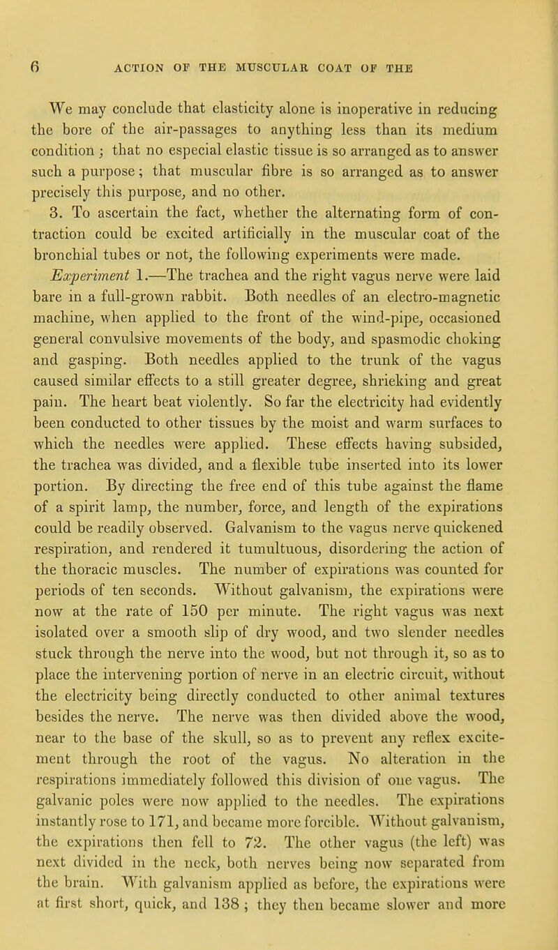 We may conclude that elasticity alone is inoperative in reducing the bore of the air-passages to anything less than its medium condition ; that no especial elastic tissue is so arranged as to answer such a purpose; that muscular fibre is so arranged as to answer precisely this purpose, and no other. 3. To ascertain the fact, whether the alternating form of con- traction could be excited artificially in the muscular coat of the bronchial tubes or not, the following experiments were made. Experiment 1.—The trachea and the right vagus nerve were laid bare in a full-grown rabbit. Both needles of an electro-magnetic machine, when applied to the front of the wind-pipe, occasioned general convulsive movements of the body, and spasmodic choking and gasping. Both needles applied to the trunk of the vagus caused similar effects to a still greater degree, shrieking and great pain. The heart beat violently. So far the electricity had evidently been conducted to other tissues by the moist and warm surfaces to which the needles were applied. These effects having subsided, the trachea was divided, and a flexible tube inserted into its lower portion. By directing the free end of this tube against the flame of a spirit lamp, the number, force, and length of the expirations could be readily observed. Galvanism to the vagus nerve quickened respiration, and rendered it tumultuous, disordering the action of the thoracic muscles. The number of expirations was counted for periods of ten seconds. Without galvanism, the expirations were now at the rate of 150 per minute. The right vagus was next isolated over a smooth slip of dry wood, and two slender needles stuck through the nerve into the wood, but not through it, so as to place the intervening portion of nerve in an electric circuit, without the electricity being directly conducted to other animal textures besides the nerve. The nerve was then divided above the wood, near to the base of the skull, so as to prevent any reflex excite- ment through the root of the vagus. No alteration in the respirations immediately followed this division of one vagus. The galvanic poles were now applied to the needles. The expirations instantly rose to 171, and became more forcible. Without galvanism, the expirations then fell to 72. The other vagus (the left) was next divided in the neck, both nerves being now separated from the brain. With galvanism applied as before, the expirations were at first short, quick, and 138 ; they then became slower and more