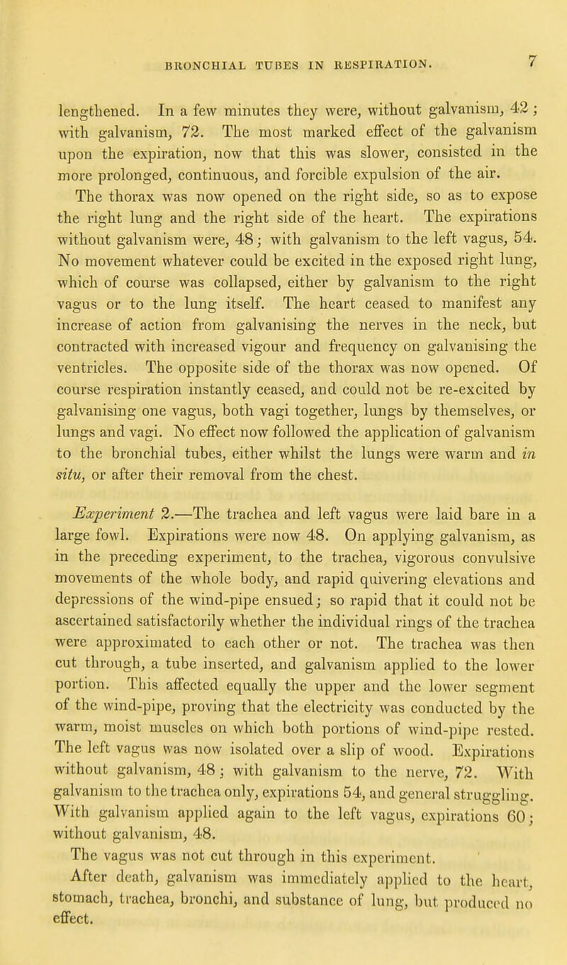 lengthened. In a few minutes they were, without galvanism, 42; with galvanism, 72. The most marked effect of the galvanism upon the expiration, now that this was slower, consisted in the more prolonged, continuous, and forcible expulsion of the air. The thorax was now opened on the right side, so as to expose the right lung and the right side of the heart. The expirations without galvanism were, 48 j with galvanism to the left vagus, 54. No movement whatever could be excited in the exposed right lung, which of course was collapsed, either by galvanism to the right vagus or to the lung itself. The heart ceased to manifest any increase of action from galvanising the nerves in the neck, but contracted with increased vigour and frequency on galvanising the ventricles. The opposite side of the thorax was now opened. Of course respiration instantly ceased, and could not be re-excited by galvanising one vagus, both vagi together, lungs by themselves, or lungs and vagi. No effect now followed the application of galvanism to the bronchial tubes, either whilst the lungs were warm and in situ, or after their removal from the chest. Experiment 2.—The trachea and left vagus were laid bare in a large fowl. Expirations were now 48. On applying galvanism, as in the preceding experiment, to the trachea, vigorous convulsive movements of the whole body, and rapid quivering elevations and depressions of the wind-pipe ensued; so rapid that it could not be ascertained satisfactorily whether the individual rings of the trachea were approximated to each other or not. The trachea was then cut through, a tube inserted, and galvanism applied to the lower portion. This affected equally the upper and the lower segment of the wind-pipe, proving that the electricity was conducted by the warm, moist muscles on which both portions of wind-pipe rested. The left vagus was now isolated over a slip of wood. Expirations without galvanism, 48 ; with galvanism, to the nerve, 72. With galvanism to the trachea only, expirations 54, and general struggling. With galvanism applied again to the left vagus, expirations 60; without galvanism, 48. The vagus was not cut through in this experiment. After death, galvanism was immediately a])plicd to the heart, stomach, trachea, bronchi, and substance of lung, but produced no effect.